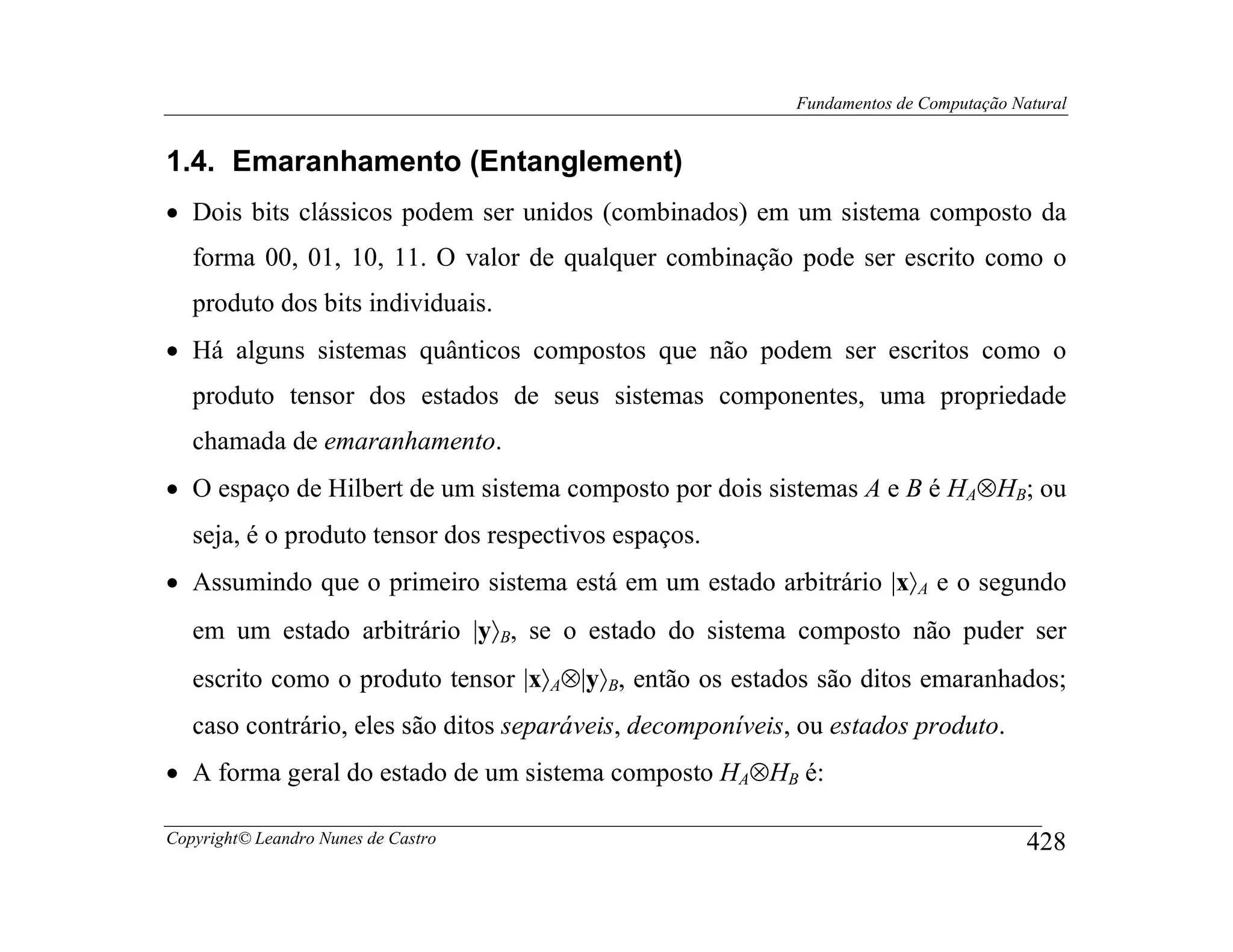 Fundamentos de Computação Natural


1.4. Emaranhamento (Entanglement)
• Dois bits clássicos podem ser unidos (combinados) em um sistema composto da
   forma 00, 01, 10, 11. O valor de qualquer combinação pode ser escrito como o
   produto dos bits individuais.
• Há alguns sistemas quânticos compostos que não podem ser escritos como o
   produto tensor dos estados de seus sistemas componentes, uma propriedade
   chamada de emaranhamento.
• O espaço de Hilbert de um sistema composto por dois sistemas A e B é HA⊗HB; ou
   seja, é o produto tensor dos respectivos espaços.
• Assumindo que o primeiro sistema está em um estado arbitrário |x〉A e o segundo
   em um estado arbitrário |y〉B, se o estado do sistema composto não puder ser
   escrito como o produto tensor |x〉A⊗|y〉B, então os estados são ditos emaranhados;
   caso contrário, eles são ditos separáveis, decomponíveis, ou estados produto.
• A forma geral do estado de um sistema composto HA⊗HB é:

Copyright© Leandro Nunes de Castro                                                      428
 