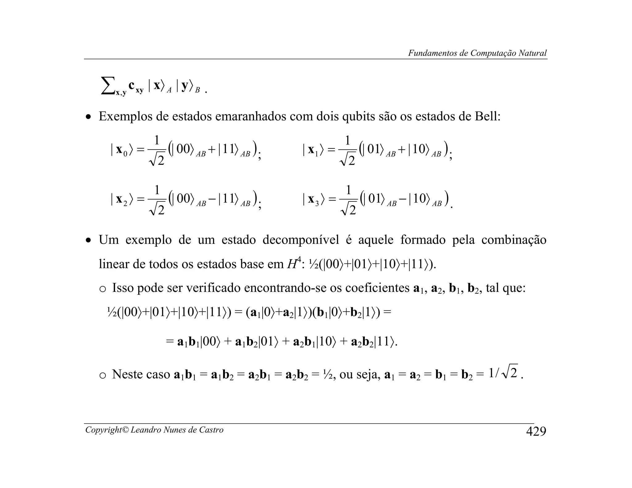 Fundamentos de Computação Natural



   ∑   x ,y
              c xy | x〉 A | y 〉 B .

• Exemplos de estados emaranhados com dois qubits são os estados de Bell:
                    1                                        1
      | x0 〉 =         (| 00〉 AB + | 11〉 AB ) ;   | x1 〉 =       (| 01〉 AB + | 10〉 AB ) ;
                     2                                       2

                    1                                        1
      | x2 〉 =         (| 00〉 AB − | 11〉 AB ) ;   | x3 〉 =      (| 01〉 AB − | 10〉 AB ) .
                     2                                        2

• Um exemplo de um estado decomponível é aquele formado pela combinação
   linear de todos os estados base em H4: ½(|00〉+|01〉+|10〉+|11〉).
   o Isso pode ser verificado encontrando-se os coeficientes a1, a2, b1, b2, tal que:
     ½(|00〉+|01〉+|10〉+|11〉) = (a1|0〉+a2|1〉)(b1|0〉+b2|1〉) =

                        = a1b1|00〉 + a1b2|01〉 + a2b1|10〉 + a2b2|11〉.

   o Neste caso a1b1 = a1b2 = a2b1 = a2b2 = ½, ou seja, a1 = a2 = b1 = b2 = 1 / 2 .



Copyright© Leandro Nunes de Castro                                                                       429
 
