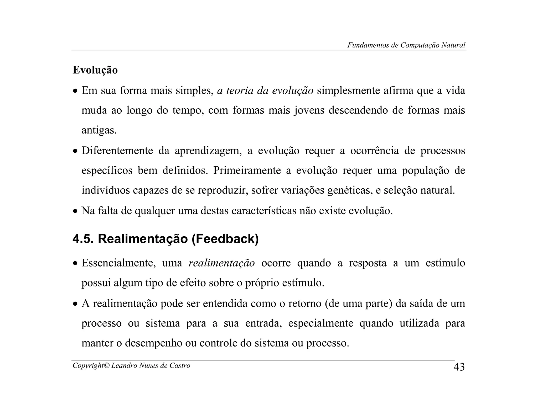 Fundamentos de Computação Natural


Evolução
• Em sua forma mais simples, a teoria da evolução simplesmente afirma que a vida
  muda ao longo do tempo, com formas mais jovens descendendo de formas mais
  antigas.
• Diferentemente da aprendizagem, a evolução requer a ocorrência de processos
  específicos bem definidos. Primeiramente a evolução requer uma população de
  indivíduos capazes de se reproduzir, sofrer variações genéticas, e seleção natural.
• Na falta de qualquer uma destas características não existe evolução.

4.5. Realimentação (Feedback)
• Essencialmente, uma realimentação ocorre quando a resposta a um estímulo
  possui algum tipo de efeito sobre o próprio estímulo.
• A realimentação pode ser entendida como o retorno (de uma parte) da saída de um
  processo ou sistema para a sua entrada, especialmente quando utilizada para
  manter o desempenho ou controle do sistema ou processo.
Copyright© Leandro Nunes de Castro                                                        43
 