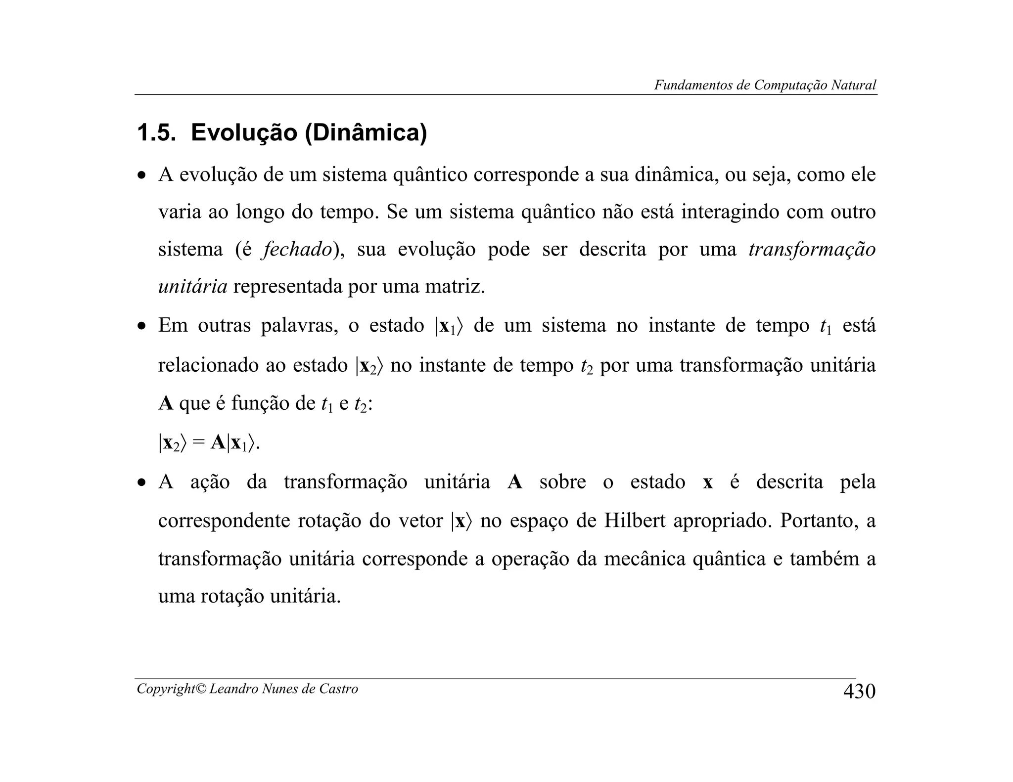 Fundamentos de Computação Natural


1.5. Evolução (Dinâmica)
• A evolução de um sistema quântico corresponde a sua dinâmica, ou seja, como ele
   varia ao longo do tempo. Se um sistema quântico não está interagindo com outro
   sistema (é fechado), sua evolução pode ser descrita por uma transformação
   unitária representada por uma matriz.
• Em outras palavras, o estado |x1〉 de um sistema no instante de tempo t1 está
   relacionado ao estado |x2〉 no instante de tempo t2 por uma transformação unitária
   A que é função de t1 e t2:
   |x2〉 = A|x1〉.
• A ação da transformação unitária A sobre o estado x é descrita pela
   correspondente rotação do vetor |x〉 no espaço de Hilbert apropriado. Portanto, a
   transformação unitária corresponde a operação da mecânica quântica e também a
   uma rotação unitária.



Copyright© Leandro Nunes de Castro                                                    430
 