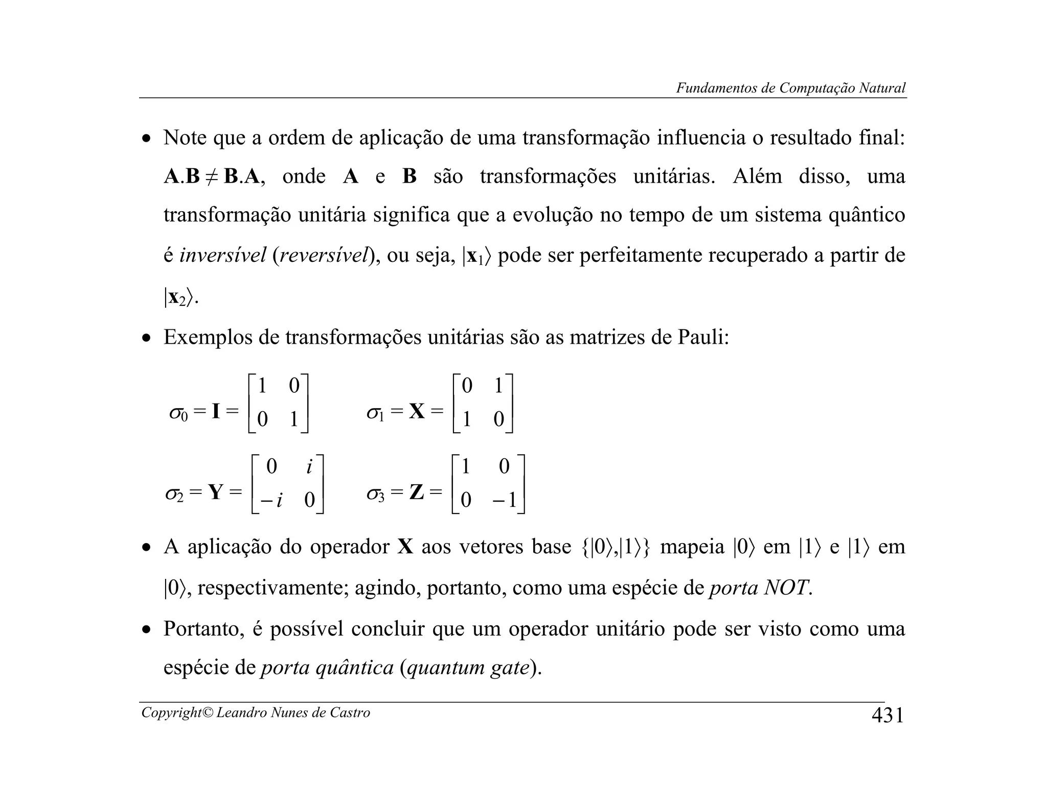 Fundamentos de Computação Natural


• Note que a ordem de aplicação de uma transformação influencia o resultado final:
   A.B ≠ B.A, onde A e B são transformações unitárias. Além disso, uma
   transformação unitária significa que a evolução no tempo de um sistema quântico
   é inversível (reversível), ou seja, |x1〉 pode ser perfeitamente recuperado a partir de
   |x2〉.
• Exemplos de transformações unitárias são as matrizes de Pauli:

            1 0                         0 1 
   σ0 = I = 0 1                σ1 = X = 1 0
                                            
             0 i                        1 0 
   σ2 = Y = − i 0              σ3 = Z = 0 − 1
                                             
• A aplicação do operador X aos vetores base {|0〉,|1〉} mapeia |0〉 em |1〉 e |1〉 em
   |0〉, respectivamente; agindo, portanto, como uma espécie de porta NOT.
• Portanto, é possível concluir que um operador unitário pode ser visto como uma
   espécie de porta quântica (quantum gate).
Copyright© Leandro Nunes de Castro                                                        431
 