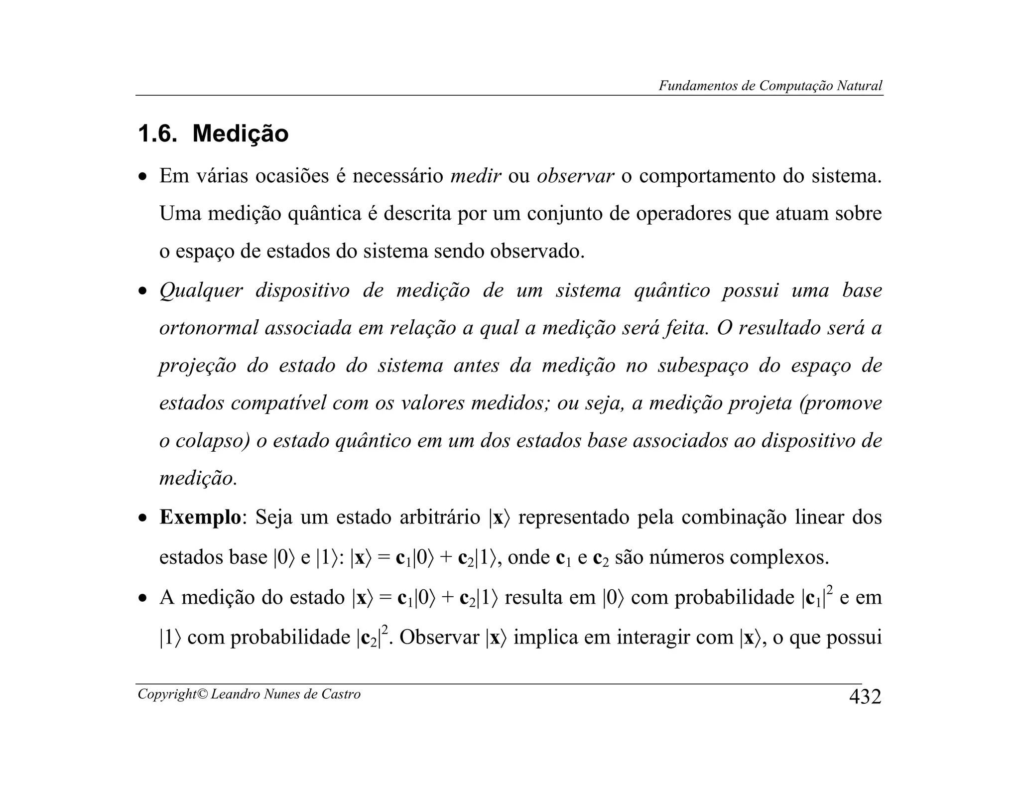 Fundamentos de Computação Natural


1.6. Medição
• Em várias ocasiões é necessário medir ou observar o comportamento do sistema.
   Uma medição quântica é descrita por um conjunto de operadores que atuam sobre
   o espaço de estados do sistema sendo observado.
• Qualquer dispositivo de medição de um sistema quântico possui uma base
   ortonormal associada em relação a qual a medição será feita. O resultado será a
   projeção do estado do sistema antes da medição no subespaço do espaço de
   estados compatível com os valores medidos; ou seja, a medição projeta (promove
   o colapso) o estado quântico em um dos estados base associados ao dispositivo de
   medição.
• Exemplo: Seja um estado arbitrário |x〉 representado pela combinação linear dos
   estados base |0〉 e |1〉: |x〉 = c1|0〉 + c2|1〉, onde c1 e c2 são números complexos.
• A medição do estado |x〉 = c1|0〉 + c2|1〉 resulta em |0〉 com probabilidade |c1|2 e em
   |1〉 com probabilidade |c2|2. Observar |x〉 implica em interagir com |x〉, o que possui

Copyright© Leandro Nunes de Castro                                                        432
 