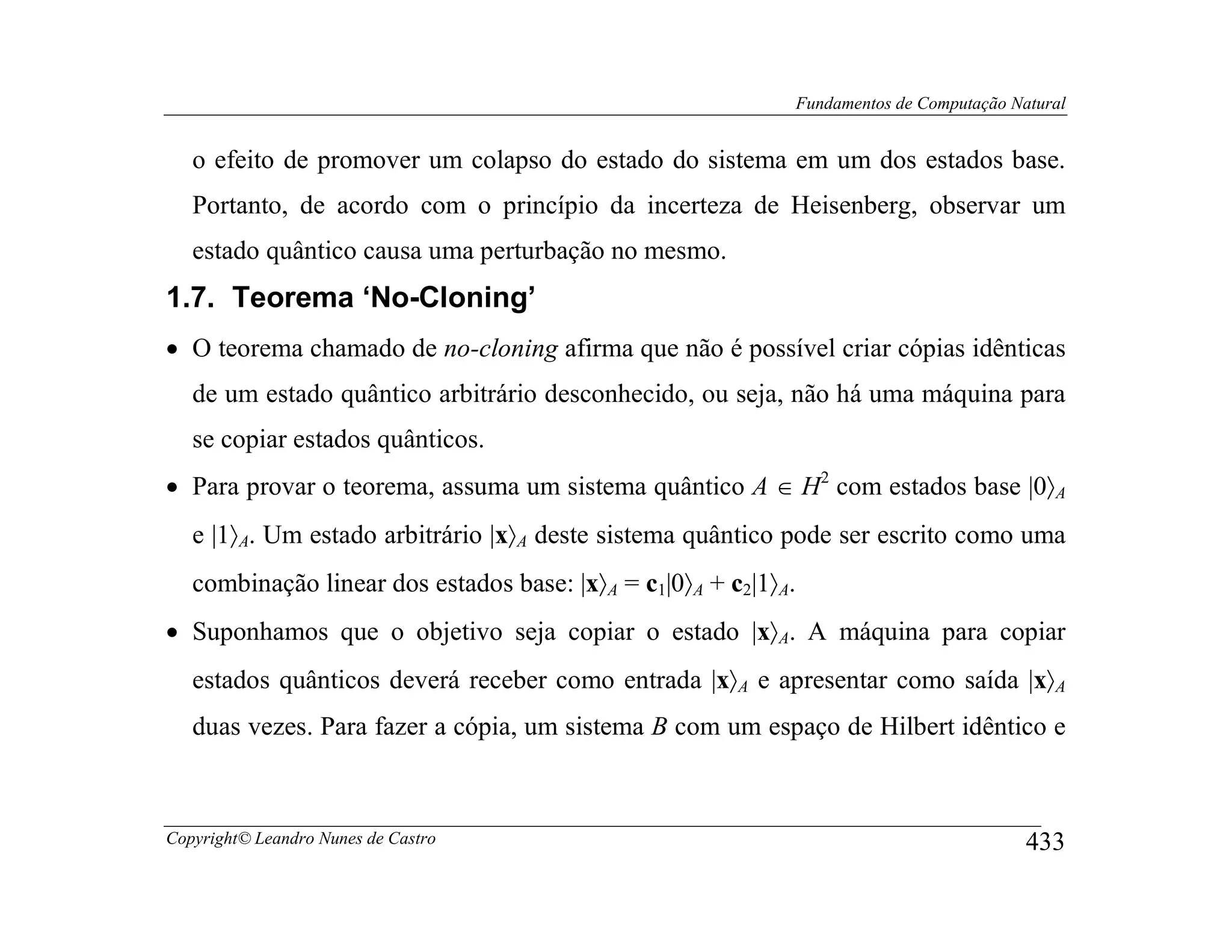 Fundamentos de Computação Natural


   o efeito de promover um colapso do estado do sistema em um dos estados base.
   Portanto, de acordo com o princípio da incerteza de Heisenberg, observar um
   estado quântico causa uma perturbação no mesmo.
1.7. Teorema ‘No-Cloning’
• O teorema chamado de no-cloning afirma que não é possível criar cópias idênticas
   de um estado quântico arbitrário desconhecido, ou seja, não há uma máquina para
   se copiar estados quânticos.
• Para provar o teorema, assuma um sistema quântico A ∈ H2 com estados base |0〉A
   e |1〉A. Um estado arbitrário |x〉A deste sistema quântico pode ser escrito como uma
   combinação linear dos estados base: |x〉A = c1|0〉A + c2|1〉A.
• Suponhamos que o objetivo seja copiar o estado |x〉A. A máquina para copiar
   estados quânticos deverá receber como entrada |x〉A e apresentar como saída |x〉A
   duas vezes. Para fazer a cópia, um sistema B com um espaço de Hilbert idêntico e



Copyright© Leandro Nunes de Castro                                                           433
 
