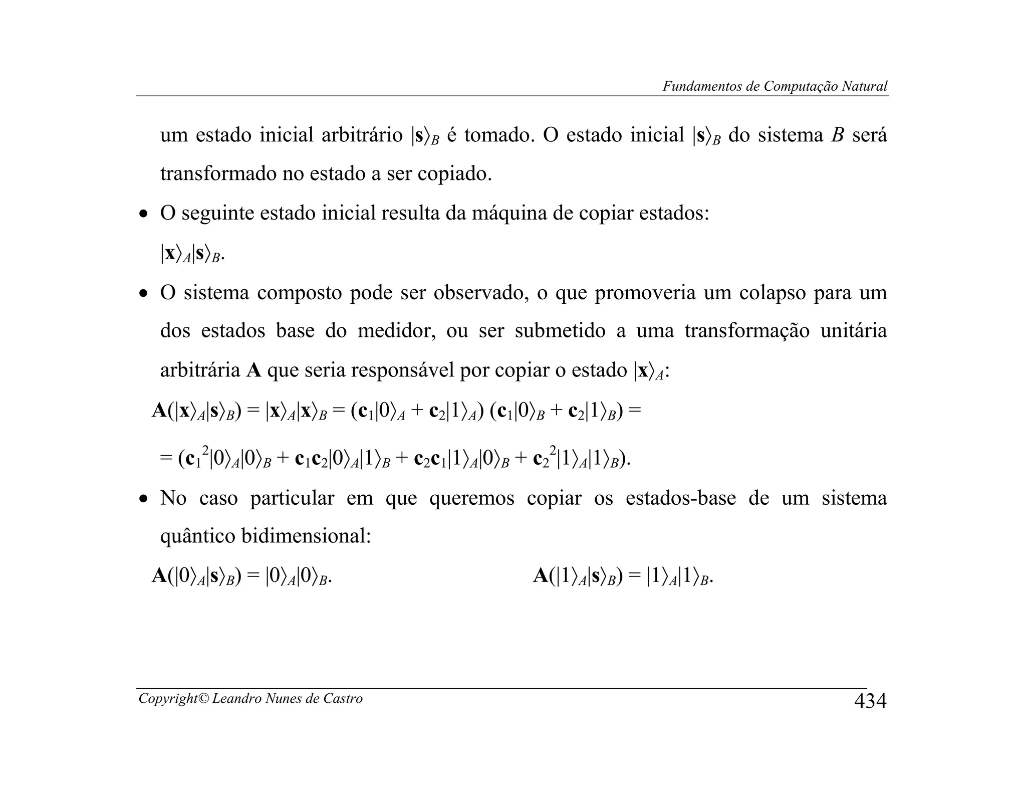 Fundamentos de Computação Natural


   um estado inicial arbitrário |s〉B é tomado. O estado inicial |s〉B do sistema B será
   transformado no estado a ser copiado.
• O seguinte estado inicial resulta da máquina de copiar estados:
   |x〉A|s〉B.
• O sistema composto pode ser observado, o que promoveria um colapso para um
   dos estados base do medidor, ou ser submetido a uma transformação unitária
   arbitrária A que seria responsável por copiar o estado |x〉A:
 A(|x〉A|s〉B) = |x〉A|x〉B = (c1|0〉A + c2|1〉A) (c1|0〉B + c2|1〉B) =

   = (c12|0〉A|0〉B + c1c2|0〉A|1〉B + c2c1|1〉A|0〉B + c22|1〉A|1〉B).
• No caso particular em que queremos copiar os estados-base de um sistema
   quântico bidimensional:
 A(|0〉A|s〉B) = |0〉A|0〉B.                          A(|1〉A|s〉B) = |1〉A|1〉B.




Copyright© Leandro Nunes de Castro                                                            434
 