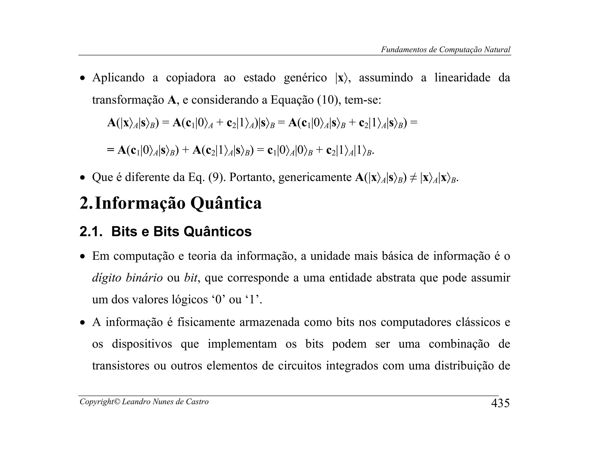 Fundamentos de Computação Natural


• Aplicando a copiadora ao estado genérico |x〉, assumindo a linearidade da
   transformação A, e considerando a Equação (10), tem-se:
       A(|x〉A|s〉B) = A(c1|0〉A + c2|1〉A)|s〉B = A(c1|0〉A|s〉B + c2|1〉A|s〉B) =

       = A(c1|0〉A|s〉B) + A(c2|1〉A|s〉B) = c1|0〉A|0〉B + c2|1〉A|1〉B.

• Que é diferente da Eq. (9). Portanto, genericamente A(|x〉A|s〉B) ≠ |x〉A|x〉B.

2. Informação Quântica
2.1. Bits e Bits Quânticos
• Em computação e teoria da informação, a unidade mais básica de informação é o
   dígito binário ou bit, que corresponde a uma entidade abstrata que pode assumir
   um dos valores lógicos ‘0’ ou ‘1’.
• A informação é fisicamente armazenada como bits nos computadores clássicos e
   os dispositivos que implementam os bits podem ser uma combinação de
   transistores ou outros elementos de circuitos integrados com uma distribuição de

Copyright© Leandro Nunes de Castro                                                              435
 