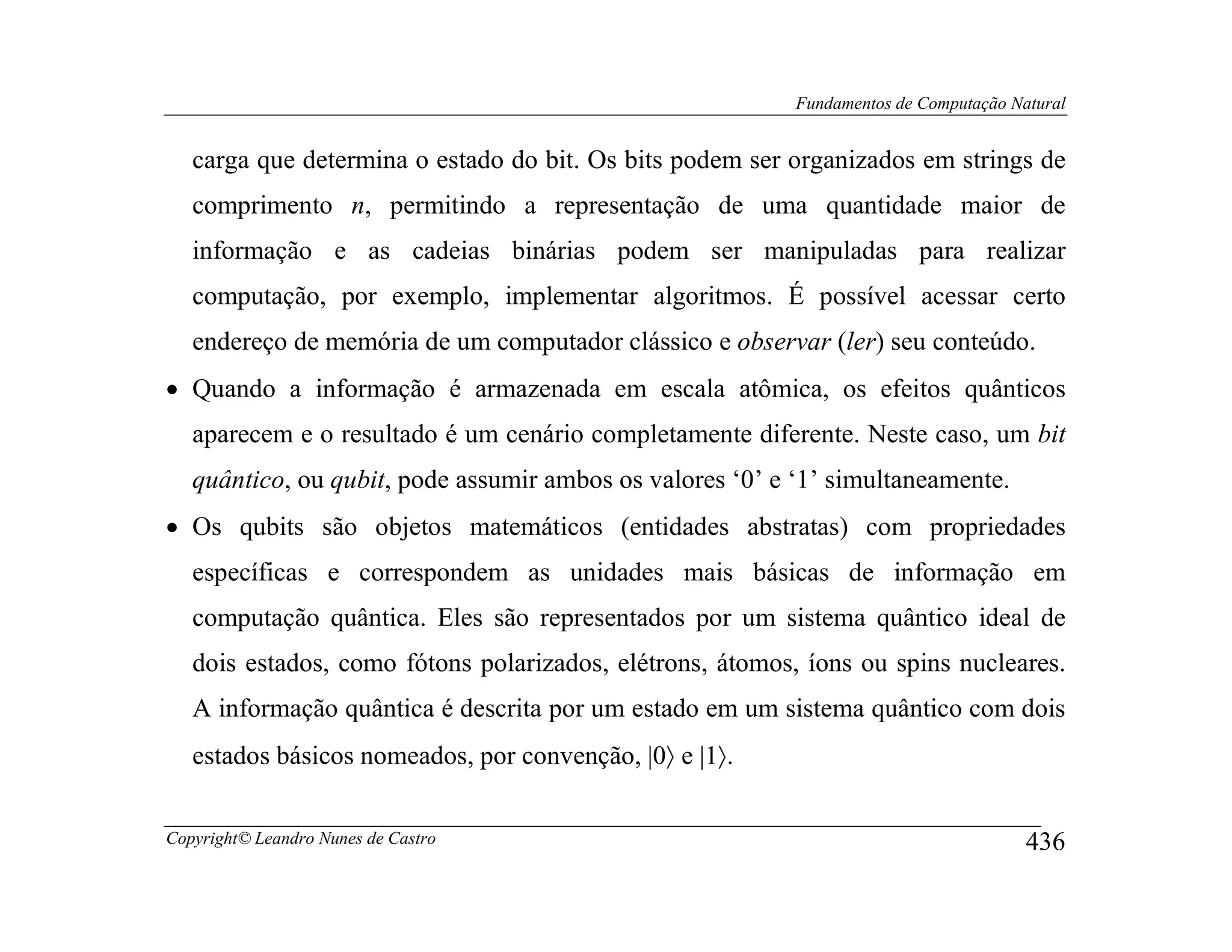 Fundamentos de Computação Natural


   carga que determina o estado do bit. Os bits podem ser organizados em strings de
   comprimento n, permitindo a representação de uma quantidade maior de
   informação e as cadeias binárias podem ser manipuladas para realizar
   computação, por exemplo, implementar algoritmos. É possível acessar certo
   endereço de memória de um computador clássico e observar (ler) seu conteúdo.
• Quando a informação é armazenada em escala atômica, os efeitos quânticos
   aparecem e o resultado é um cenário completamente diferente. Neste caso, um bit
   quântico, ou qubit, pode assumir ambos os valores ‘0’ e ‘1’ simultaneamente.
• Os qubits são objetos matemáticos (entidades abstratas) com propriedades
   específicas e correspondem as unidades mais básicas de informação em
   computação quântica. Eles são representados por um sistema quântico ideal de
   dois estados, como fótons polarizados, elétrons, átomos, íons ou spins nucleares.
   A informação quântica é descrita por um estado em um sistema quântico com dois
   estados básicos nomeados, por convenção, |0〉 e |1〉.


Copyright© Leandro Nunes de Castro                                                     436
 