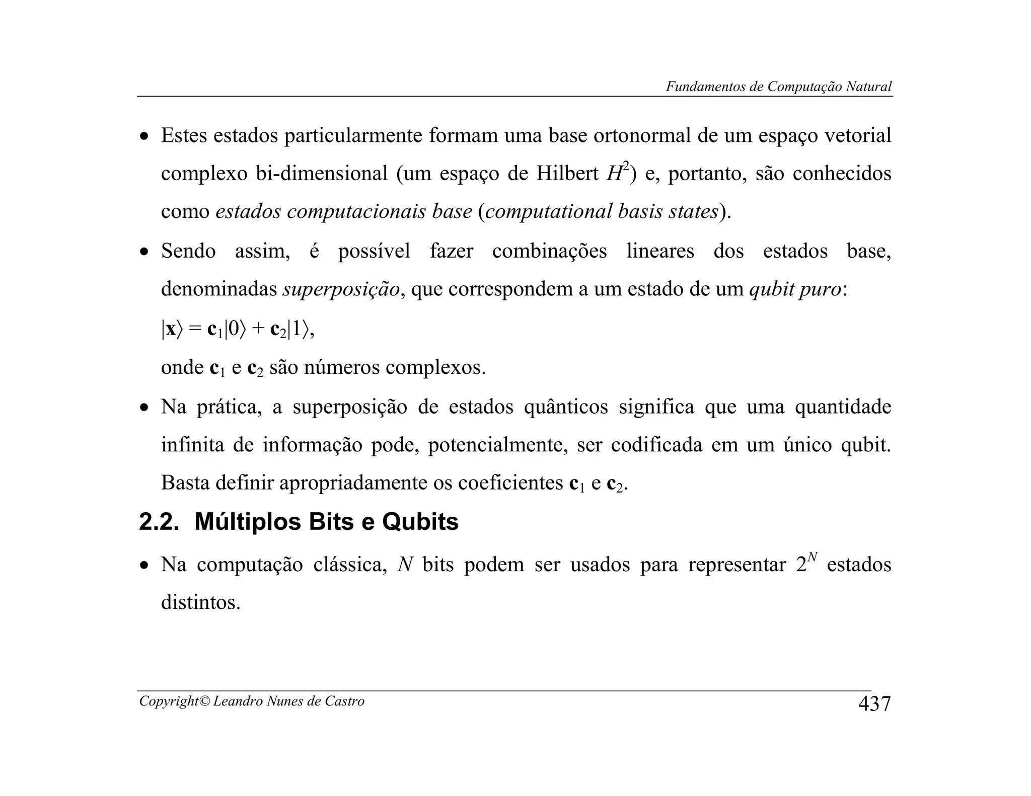 Fundamentos de Computação Natural


• Estes estados particularmente formam uma base ortonormal de um espaço vetorial
   complexo bi-dimensional (um espaço de Hilbert H2) e, portanto, são conhecidos
   como estados computacionais base (computational basis states).
• Sendo assim, é possível fazer combinações lineares dos estados base,
   denominadas superposição, que correspondem a um estado de um qubit puro:
   |x〉 = c1|0〉 + c2|1〉,
   onde c1 e c2 são números complexos.
• Na prática, a superposição de estados quânticos significa que uma quantidade
   infinita de informação pode, potencialmente, ser codificada em um único qubit.
   Basta definir apropriadamente os coeficientes c1 e c2.
2.2. Múltiplos Bits e Qubits
• Na computação clássica, N bits podem ser usados para representar 2N estados
   distintos.



Copyright© Leandro Nunes de Castro                                                      437
 