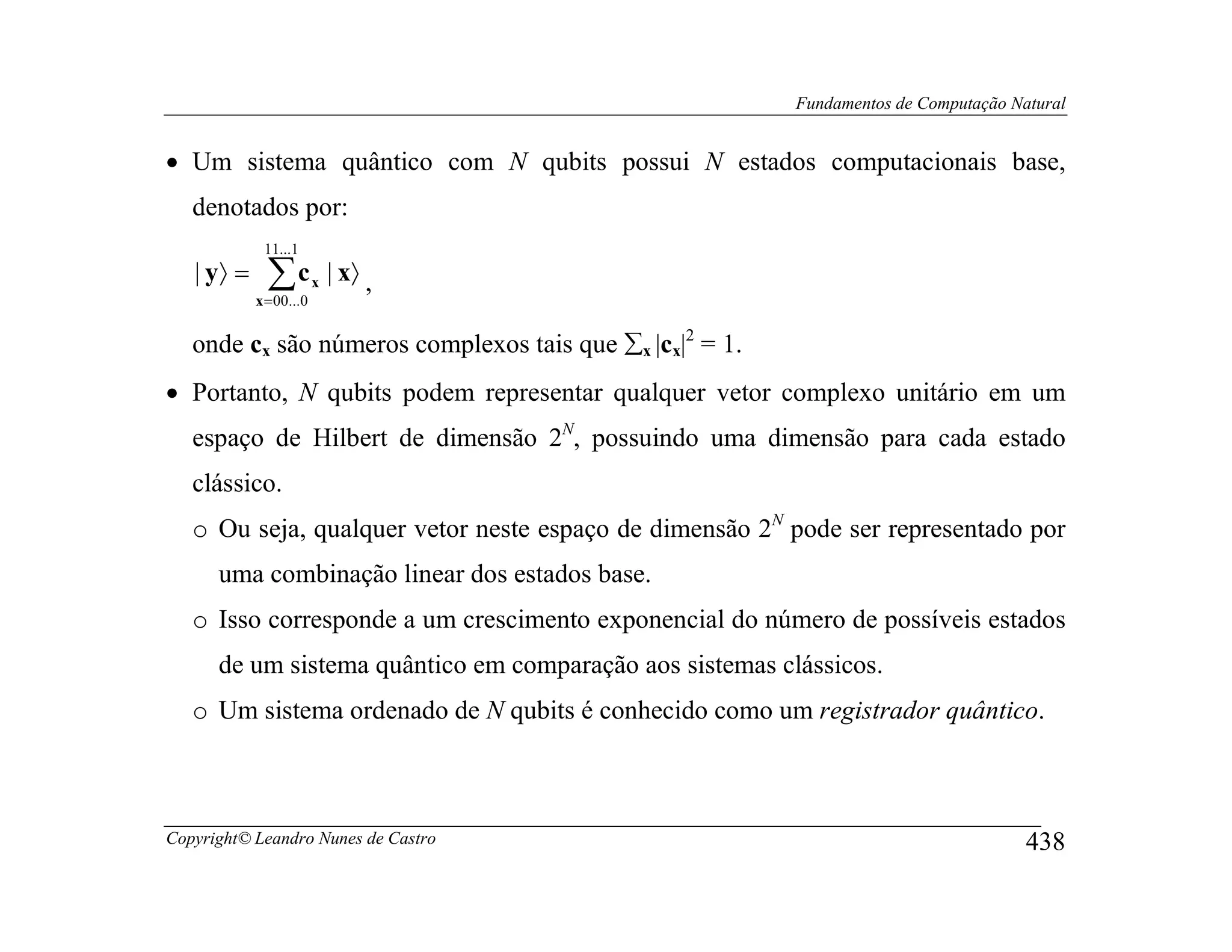Fundamentos de Computação Natural


• Um sistema quântico com N qubits possui N estados computacionais base,
   denotados por:
             11...1
   | y〉 =     ∑c
            x = 00 ...0
                          x   | x〉 ,

   onde cx são números complexos tais que ∑x |cx|2 = 1.
• Portanto, N qubits podem representar qualquer vetor complexo unitário em um
   espaço de Hilbert de dimensão 2N, possuindo uma dimensão para cada estado
   clássico.
   o Ou seja, qualquer vetor neste espaço de dimensão 2N pode ser representado por
      uma combinação linear dos estados base.
   o Isso corresponde a um crescimento exponencial do número de possíveis estados
      de um sistema quântico em comparação aos sistemas clássicos.
   o Um sistema ordenado de N qubits é conhecido como um registrador quântico.



Copyright© Leandro Nunes de Castro                                                    438
 