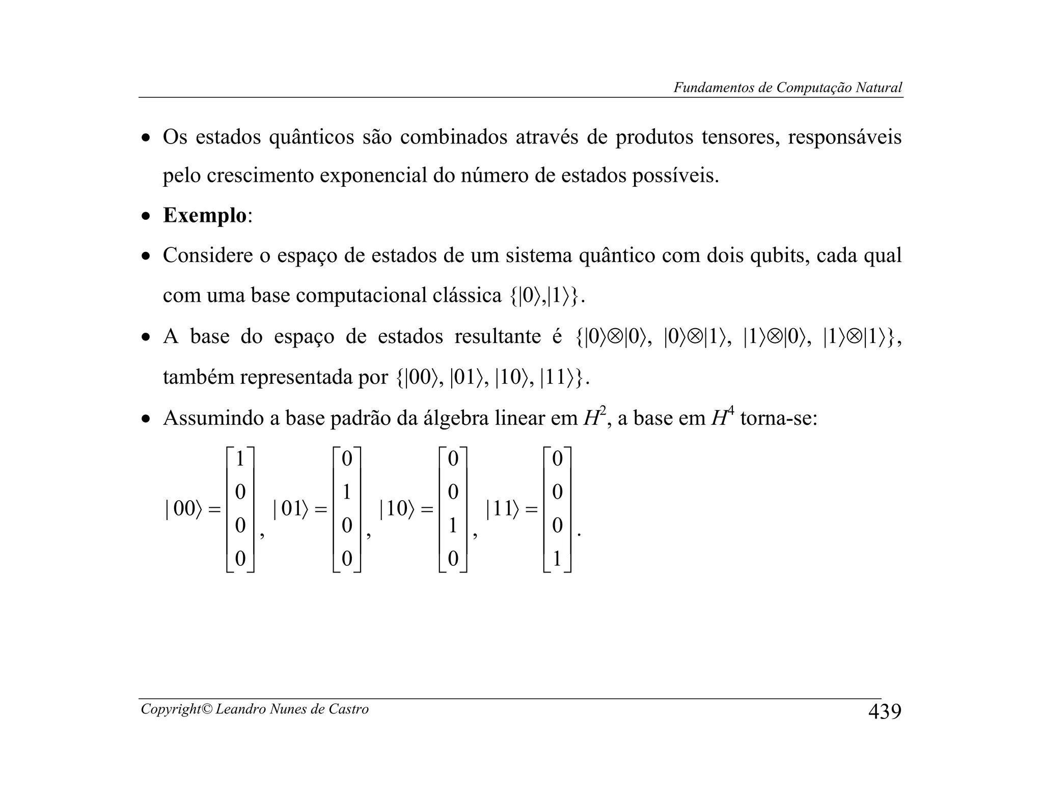 Fundamentos de Computação Natural


• Os estados quânticos são combinados através de produtos tensores, responsáveis
   pelo crescimento exponencial do número de estados possíveis.
• Exemplo:
• Considere o espaço de estados de um sistema quântico com dois qubits, cada qual
   com uma base computacional clássica {|0〉,|1〉}.
• A base do espaço de estados resultante é {|0〉⊗|0〉, |0〉⊗|1〉, |1〉⊗|0〉, |1〉⊗|1〉},
   também representada por {|00〉, |01〉, |10〉, |11〉}.
• Assumindo a base padrão da álgebra linear em H2, a base em H4 torna-se:
           1         0         0         0 
           0         1         0         0 
   | 00〉 =   | 01〉 =   | 10〉 =   | 11〉 =  
           0 ,       0  ,      1  ,      0  .
                                          
           0          0         0        1




Copyright© Leandro Nunes de Castro                                                    439
 