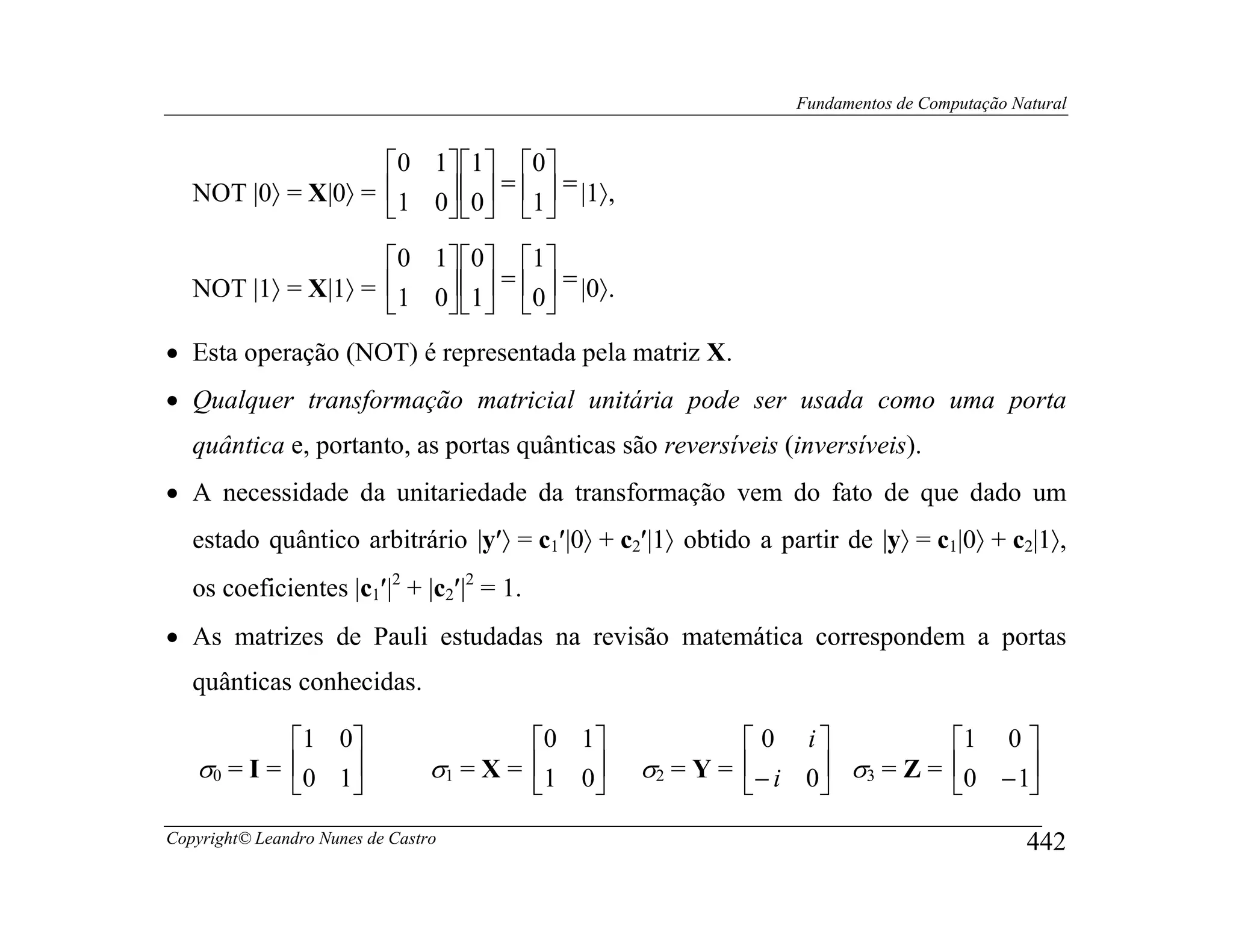 Fundamentos de Computação Natural


                    0 1  1  0 
   NOT |0〉 = X|0〉 = 1 0 0 = 1 = |1〉,
                           
                    0 1 0 1
   NOT |1〉 = X|1〉 = 1 0 1 = 0 = |0〉.
                          
• Esta operação (NOT) é representada pela matriz X.
• Qualquer transformação matricial unitária pode ser usada como uma porta
   quântica e, portanto, as portas quânticas são reversíveis (inversíveis).
• A necessidade da unitariedade da transformação vem do fato de que dado um
   estado quântico arbitrário |y′〉 = c1′|0〉 + c2′|1〉 obtido a partir de |y〉 = c1|0〉 + c2|1〉,
   os coeficientes |c1′|2 + |c2′|2 = 1.
• As matrizes de Pauli estudadas na revisão matemática correspondem a portas
   quânticas conhecidas.

            1 0                         0 1              0 i                 1 0 
   σ0 = I = 0 1                σ1 = X = 1 0    σ2 = Y = − i 0 σ3 = Z =       0 −1
                                                                                 
Copyright© Leandro Nunes de Castro                                                          442
 