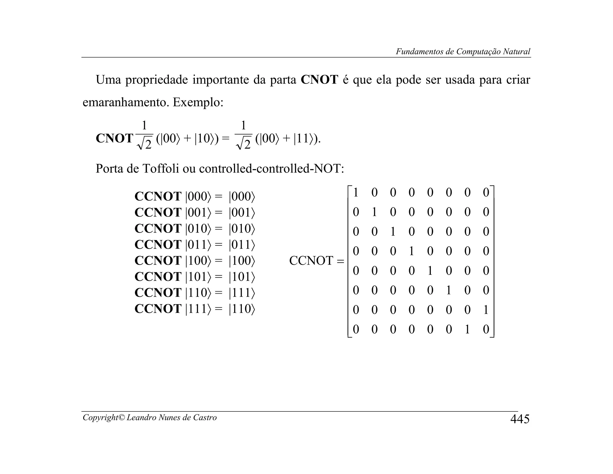 Fundamentos de Computação Natural


   Uma propriedade importante da parta CNOT é que ela pode ser usada para criar
emaranhamento. Exemplo:
        1                 1
   CNOT 2 (|00〉 + |10〉) = 2 (|00〉 + |11〉).

   Porta de Toffoli ou controlled-controlled-NOT:

             CCNOT |000〉 =           |000〉           1    0 0 0 0 0 0 0
                                                     0    1 0 0 0 0 0 0
             CCNOT |001〉 =           |001〉                             
             CCNOT |010〉 =           |010〉           0    0 1 0 0 0 0 0
             CCNOT |011〉 =           |011〉                             
                                                       0   0 0 1 0 0 0 0
             CCNOT |100〉 =           |100〉   CCNOT = 
                                                     0    0 0 0 1 0 0 0
             CCNOT |101〉 =           |101〉                             
             CCNOT |110〉 =           |111〉           0    0 0 0 0 1 0 0
             CCNOT |111〉 =           |110〉           0    0 0 0 0 0 0 1
                                                                       
                                                     0
                                                          0 0 0 0 0 1 0
                                                                        




Copyright© Leandro Nunes de Castro                                                       445
 