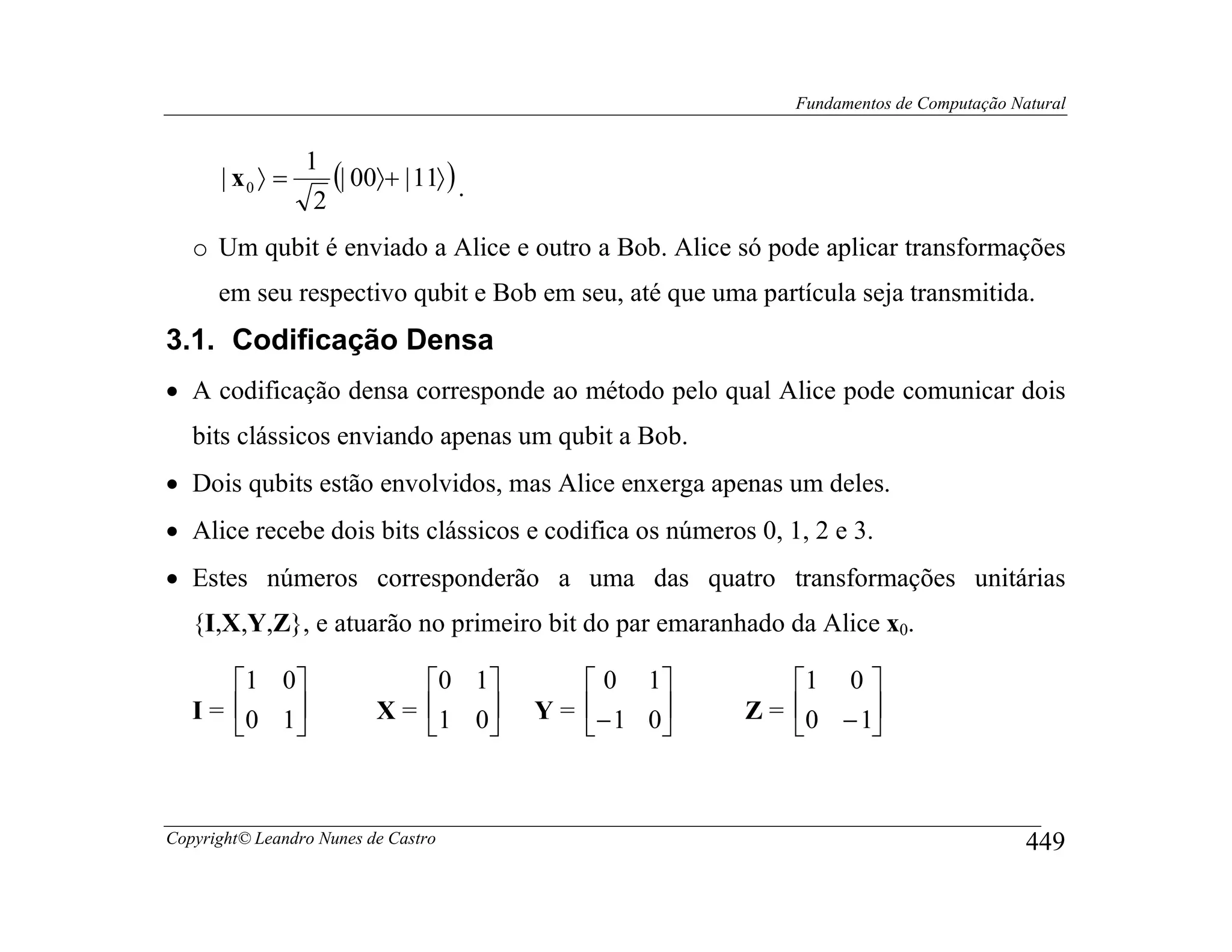 Fundamentos de Computação Natural


                 1
      | x0 〉 =      (| 00〉+ | 11〉 ) .
                  2
   o Um qubit é enviado a Alice e outro a Bob. Alice só pode aplicar transformações
      em seu respectivo qubit e Bob em seu, até que uma partícula seja transmitida.
3.1. Codificação Densa
• A codificação densa corresponde ao método pelo qual Alice pode comunicar dois
   bits clássicos enviando apenas um qubit a Bob.
• Dois qubits estão envolvidos, mas Alice enxerga apenas um deles.
• Alice recebe dois bits clássicos e codifica os números 0, 1, 2 e 3.
• Estes números corresponderão a uma das quatro transformações unitárias
   {I,X,Y,Z}, e atuarão no primeiro bit do par emaranhado da Alice x0.

       1 0                  0 1          0 1          1 0 
   I = 0 1              X = 1 0     Y =  − 1 0    Z = 0 − 1
                                                           



Copyright© Leandro Nunes de Castro                                                       449
 