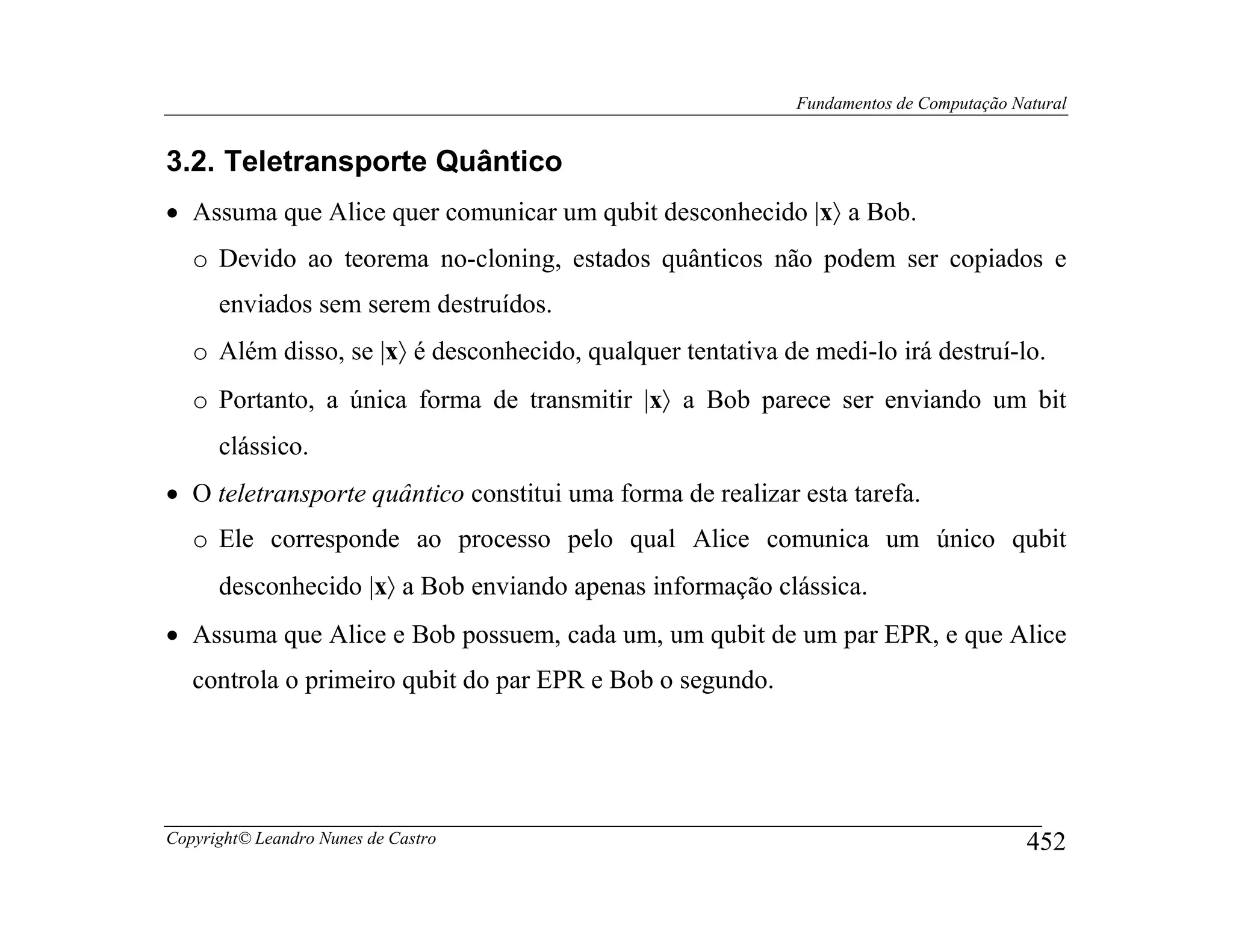 Fundamentos de Computação Natural


3.2. Teletransporte Quântico
• Assuma que Alice quer comunicar um qubit desconhecido |x〉 a Bob.
   o Devido ao teorema no-cloning, estados quânticos não podem ser copiados e
      enviados sem serem destruídos.
   o Além disso, se |x〉 é desconhecido, qualquer tentativa de medi-lo irá destruí-lo.
   o Portanto, a única forma de transmitir |x〉 a Bob parece ser enviando um bit
      clássico.
• O teletransporte quântico constitui uma forma de realizar esta tarefa.
   o Ele corresponde ao processo pelo qual Alice comunica um único qubit
      desconhecido |x〉 a Bob enviando apenas informação clássica.
• Assuma que Alice e Bob possuem, cada um, um qubit de um par EPR, e que Alice
   controla o primeiro qubit do par EPR e Bob o segundo.




Copyright© Leandro Nunes de Castro                                                       452
 