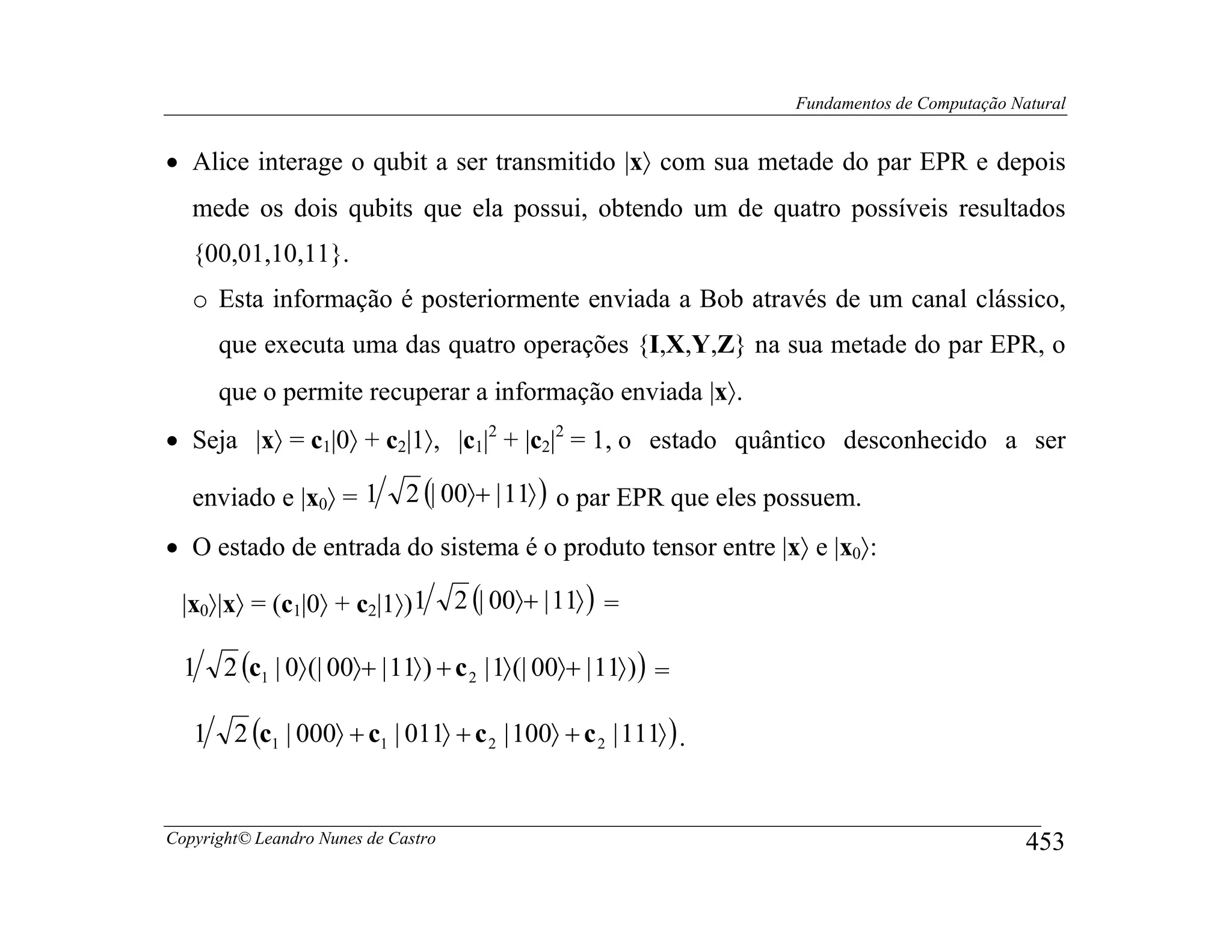 Fundamentos de Computação Natural


• Alice interage o qubit a ser transmitido |x〉 com sua metade do par EPR e depois
   mede os dois qubits que ela possui, obtendo um de quatro possíveis resultados
   {00,01,10,11}.
   o Esta informação é posteriormente enviada a Bob através de um canal clássico,
       que executa uma das quatro operações {I,X,Y,Z} na sua metade do par EPR, o
       que o permite recuperar a informação enviada |x〉.
• Seja |x〉 = c1|0〉 + c2|1〉, |c1|2 + |c2|2 = 1, o estado quântico desconhecido a ser

   enviado e |x0〉 = 1         2 (| 00〉+ | 11〉 ) o par EPR que eles possuem.
• O estado de entrada do sistema é o produto tensor entre |x〉 e |x0〉:

 |x0〉|x〉 = (c1|0〉 + c2|1〉) 1         2 (| 00〉+ | 11〉 ) =

  1    2 (c1 | 0〉 (| 00〉+ | 11〉 ) + c 2 | 1〉 (| 00〉+ | 11〉 ) ) =

   1    2 (c1 | 000〉 + c1 | 011〉 + c 2 | 100〉 + c 2 | 111〉 ) .


Copyright© Leandro Nunes de Castro                                                              453
 