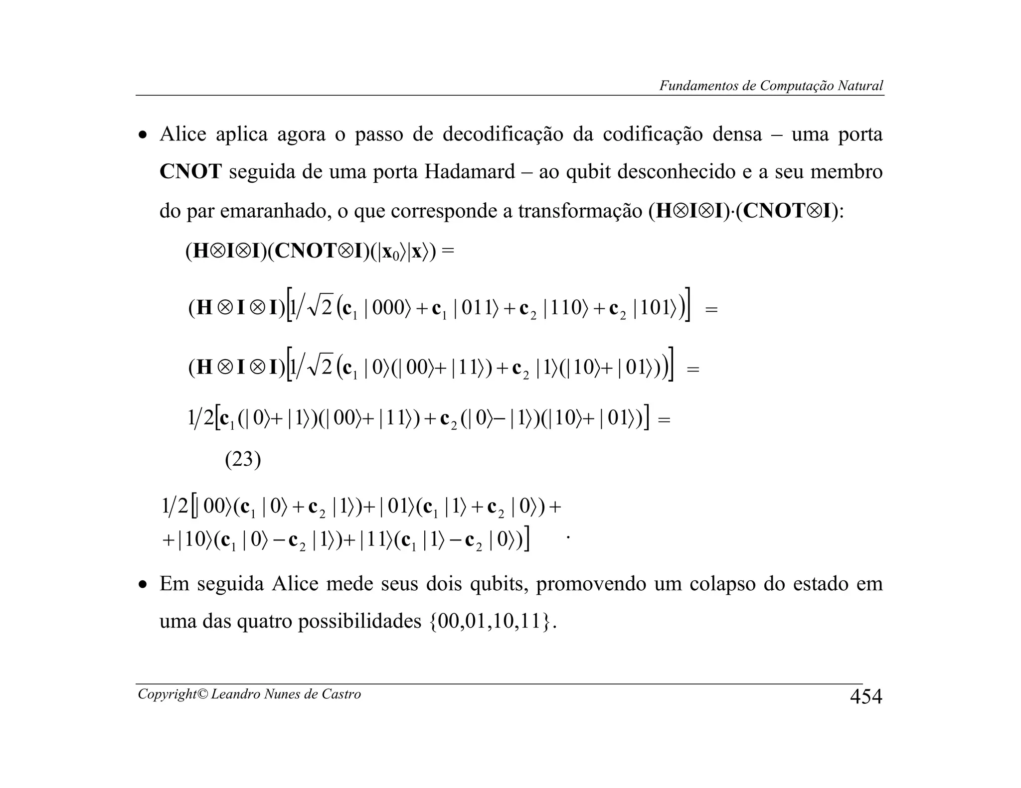 Fundamentos de Computação Natural


• Alice aplica agora o passo de decodificação da codificação densa – uma porta
   CNOT seguida de uma porta Hadamard – ao qubit desconhecido e a seu membro
   do par emaranhado, o que corresponde a transformação (H⊗I⊗I)⋅(CNOT⊗I):
       (H⊗I⊗I)(CNOT⊗I)(|x0〉|x〉) =

                   [
       (H ⊗ I ⊗ I) 1        2 (c1 | 000〉 + c1 | 011〉 + c 2 | 110〉 + c 2 | 101〉 ) =  ]
       (H ⊗ I ⊗ I )[
                   1                                                            ]
                            2 (c1 | 0〉 (| 00〉+ | 11〉 ) + c 2 | 1〉 (| 10〉+ | 01〉 ) ) =

       1 2[c1 (| 0〉+ | 1〉 )(| 00〉+ | 11〉 ) + c 2 (| 0〉− | 1〉 )(| 10〉+ | 01〉 )] =
             (23)

   1 2 [| 00〉 (c1 | 0〉 + c 2 | 1〉 )+ | 01〉 (c1 | 1〉 + c 2 | 0〉 ) +
   + | 10〉 (c1 | 0〉 − c 2 | 1〉 )+ | 11〉 (c1 | 1〉 − c 2 | 0〉 )]       .

• Em seguida Alice mede seus dois qubits, promovendo um colapso do estado em
   uma das quatro possibilidades {00,01,10,11}.


Copyright© Leandro Nunes de Castro                                                                        454
 