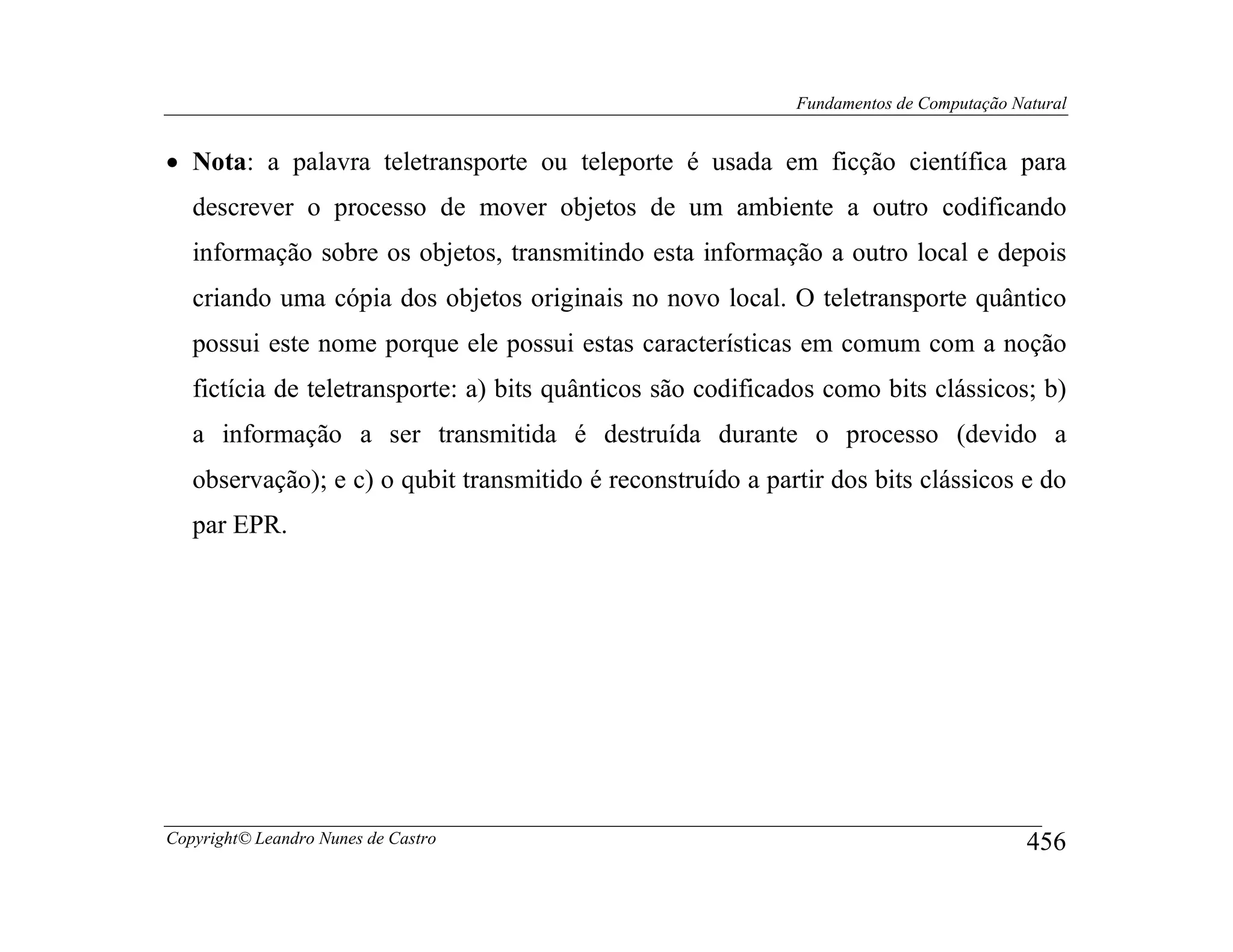 Fundamentos de Computação Natural


• Nota: a palavra teletransporte ou teleporte é usada em ficção científica para
   descrever o processo de mover objetos de um ambiente a outro codificando
   informação sobre os objetos, transmitindo esta informação a outro local e depois
   criando uma cópia dos objetos originais no novo local. O teletransporte quântico
   possui este nome porque ele possui estas características em comum com a noção
   fictícia de teletransporte: a) bits quânticos são codificados como bits clássicos; b)
   a informação a ser transmitida é destruída durante o processo (devido a
   observação); e c) o qubit transmitido é reconstruído a partir dos bits clássicos e do
   par EPR.




Copyright© Leandro Nunes de Castro                                                       456
 