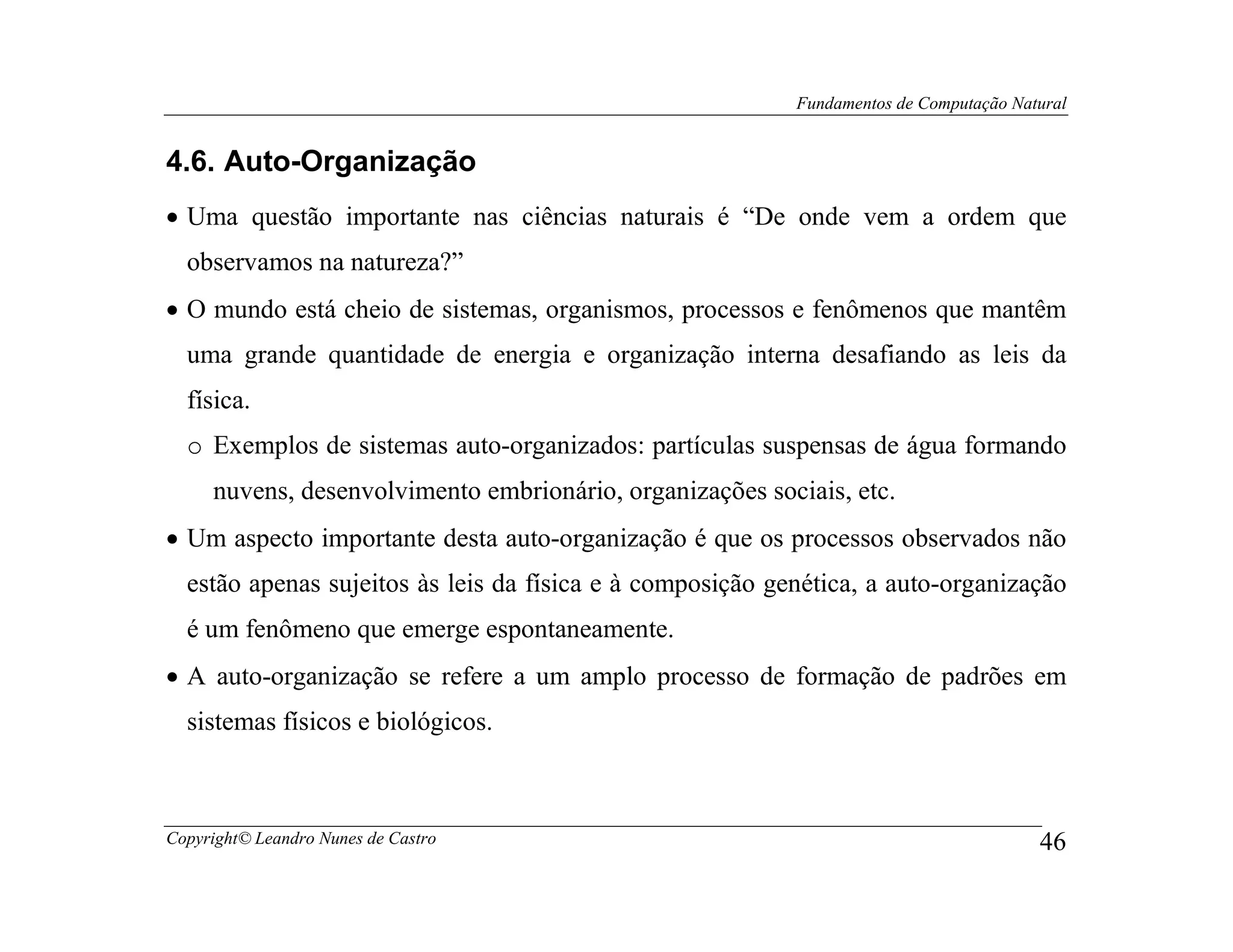 Fundamentos de Computação Natural


4.6. Auto-Organização
• Uma questão importante nas ciências naturais é “De onde vem a ordem que
  observamos na natureza?”
• O mundo está cheio de sistemas, organismos, processos e fenômenos que mantêm
  uma grande quantidade de energia e organização interna desafiando as leis da
  física.
  o Exemplos de sistemas auto-organizados: partículas suspensas de água formando
     nuvens, desenvolvimento embrionário, organizações sociais, etc.
• Um aspecto importante desta auto-organização é que os processos observados não
  estão apenas sujeitos às leis da física e à composição genética, a auto-organização
  é um fenômeno que emerge espontaneamente.
• A auto-organização se refere a um amplo processo de formação de padrões em
  sistemas físicos e biológicos.



Copyright© Leandro Nunes de Castro                                                      46
 