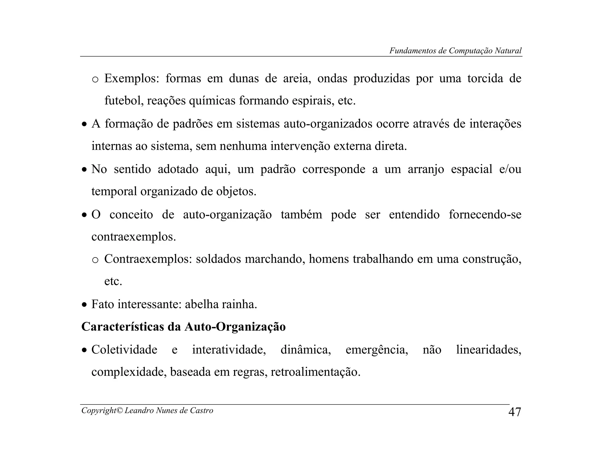 Fundamentos de Computação Natural


  o Exemplos: formas em dunas de areia, ondas produzidas por uma torcida de
     futebol, reações químicas formando espirais, etc.
• A formação de padrões em sistemas auto-organizados ocorre através de interações
  internas ao sistema, sem nenhuma intervenção externa direta.
• No sentido adotado aqui, um padrão corresponde a um arranjo espacial e/ou
  temporal organizado de objetos.
• O conceito de auto-organização também pode ser entendido fornecendo-se
  contraexemplos.
  o Contraexemplos: soldados marchando, homens trabalhando em uma construção,
     etc.
• Fato interessante: abelha rainha.
Características da Auto-Organização
• Coletividade         e    interatividade,   dinâmica,   emergência,    não     linearidades,
  complexidade, baseada em regras, retroalimentação.

Copyright© Leandro Nunes de Castro                                                            47
 