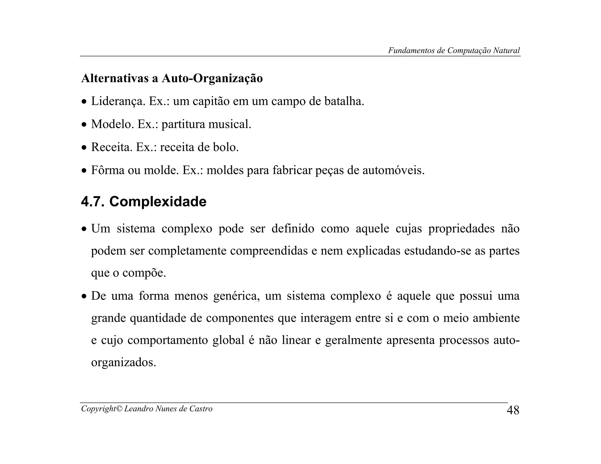 Fundamentos de Computação Natural


Alternativas a Auto-Organização
• Liderança. Ex.: um capitão em um campo de batalha.
• Modelo. Ex.: partitura musical.
• Receita. Ex.: receita de bolo.
• Fôrma ou molde. Ex.: moldes para fabricar peças de automóveis.

4.7. Complexidade
• Um sistema complexo pode ser definido como aquele cujas propriedades não
  podem ser completamente compreendidas e nem explicadas estudando-se as partes
  que o compõe.
• De uma forma menos genérica, um sistema complexo é aquele que possui uma
  grande quantidade de componentes que interagem entre si e com o meio ambiente
  e cujo comportamento global é não linear e geralmente apresenta processos auto-
  organizados.


Copyright© Leandro Nunes de Castro                                                    48
 