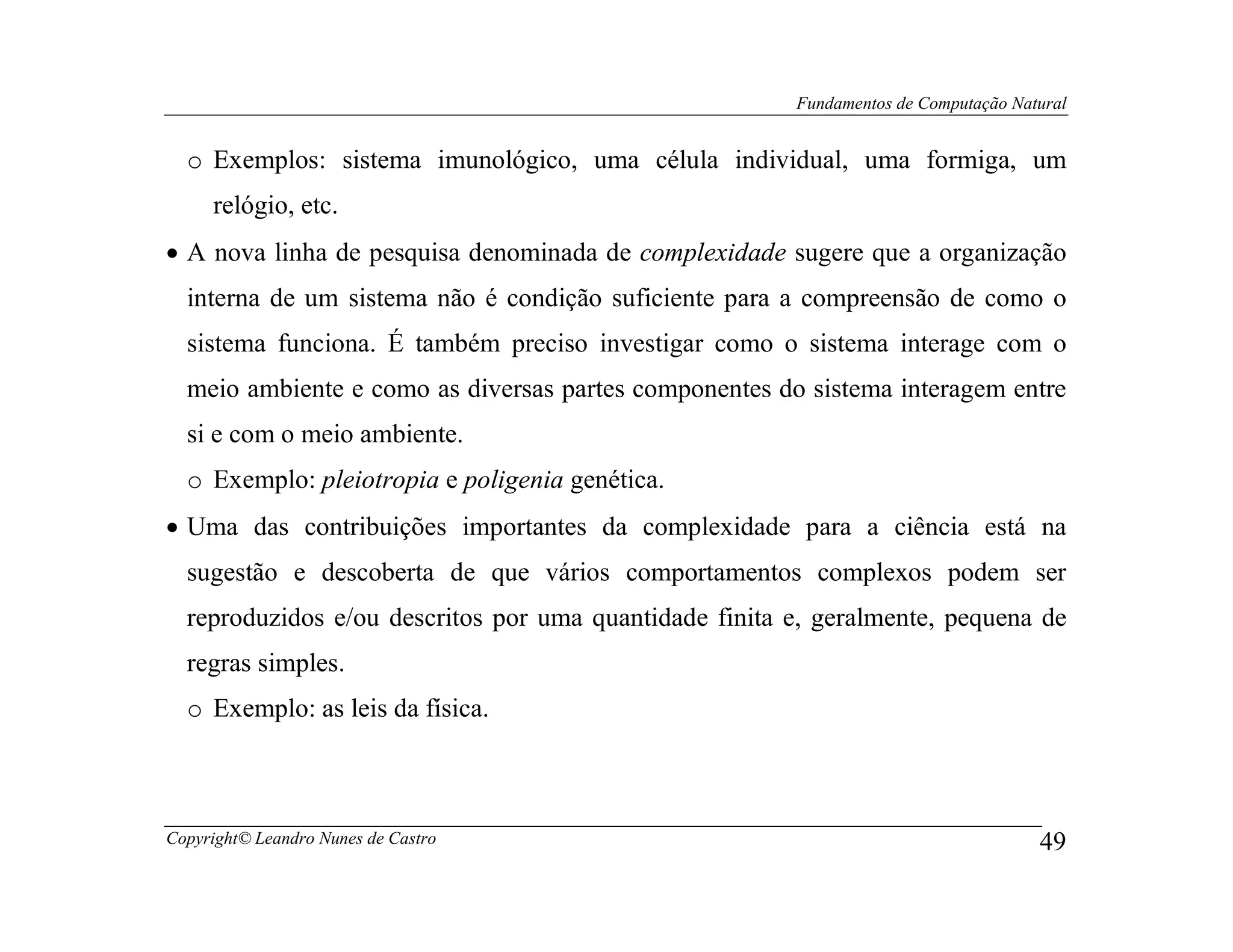 Fundamentos de Computação Natural


  o Exemplos: sistema imunológico, uma célula individual, uma formiga, um
     relógio, etc.
• A nova linha de pesquisa denominada de complexidade sugere que a organização
  interna de um sistema não é condição suficiente para a compreensão de como o
  sistema funciona. É também preciso investigar como o sistema interage com o
  meio ambiente e como as diversas partes componentes do sistema interagem entre
  si e com o meio ambiente.
  o Exemplo: pleiotropia e poligenia genética.
• Uma das contribuições importantes da complexidade para a ciência está na
  sugestão e descoberta de que vários comportamentos complexos podem ser
  reproduzidos e/ou descritos por uma quantidade finita e, geralmente, pequena de
  regras simples.
  o Exemplo: as leis da física.



Copyright© Leandro Nunes de Castro                                                   49
 
