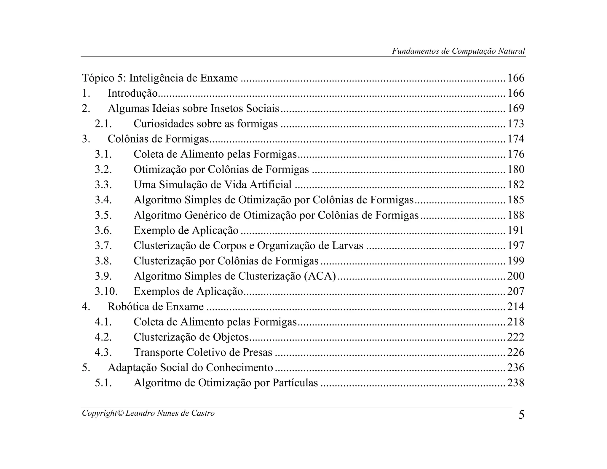 Fundamentos de Computação Natural


Tópico 5: Inteligência de Enxame ............................................................................................. 166
1.    Introdução.......................................................................................................................... 166
2.    Algumas Ideias sobre Insetos Sociais ............................................................................... 169
   2.1.     Curiosidades sobre as formigas ............................................................................... 173
3.    Colônias de Formigas........................................................................................................ 174
   3.1.     Coleta de Alimento pelas Formigas ......................................................................... 176
   3.2.     Otimização por Colônias de Formigas .................................................................... 180
   3.3.     Uma Simulação de Vida Artificial .......................................................................... 182
   3.4.     Algoritmo Simples de Otimização por Colônias de Formigas ................................ 185
   3.5.     Algoritmo Genérico de Otimização por Colônias de Formigas .............................. 188
   3.6.     Exemplo de Aplicação ............................................................................................. 191
   3.7.     Clusterização de Corpos e Organização de Larvas ................................................. 197
   3.8.     Clusterização por Colônias de Formigas ................................................................. 199
   3.9.     Algoritmo Simples de Clusterização (ACA) ........................................................... 200
   3.10. Exemplos de Aplicação............................................................................................ 207
4.    Robótica de Enxame ......................................................................................................... 214
   4.1.     Coleta de Alimento pelas Formigas ......................................................................... 218
   4.2.     Clusterização de Objetos.......................................................................................... 222
   4.3.     Transporte Coletivo de Presas ................................................................................. 226
5.    Adaptação Social do Conhecimento ................................................................................. 236
   5.1.     Algoritmo de Otimização por Partículas ................................................................. 238

Copyright© Leandro Nunes de Castro                                                                                                          5
 
