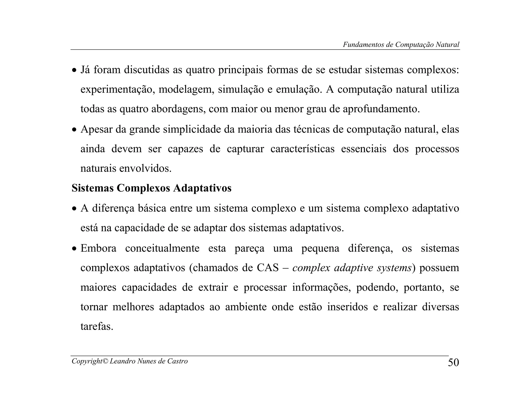 Fundamentos de Computação Natural


• Já foram discutidas as quatro principais formas de se estudar sistemas complexos:
  experimentação, modelagem, simulação e emulação. A computação natural utiliza
  todas as quatro abordagens, com maior ou menor grau de aprofundamento.
• Apesar da grande simplicidade da maioria das técnicas de computação natural, elas
  ainda devem ser capazes de capturar características essenciais dos processos
  naturais envolvidos.
Sistemas Complexos Adaptativos
• A diferença básica entre um sistema complexo e um sistema complexo adaptativo
  está na capacidade de se adaptar dos sistemas adaptativos.
• Embora conceitualmente esta pareça uma pequena diferença, os sistemas
  complexos adaptativos (chamados de CAS – complex adaptive systems) possuem
  maiores capacidades de extrair e processar informações, podendo, portanto, se
  tornar melhores adaptados ao ambiente onde estão inseridos e realizar diversas
  tarefas.

Copyright© Leandro Nunes de Castro                                                      50
 