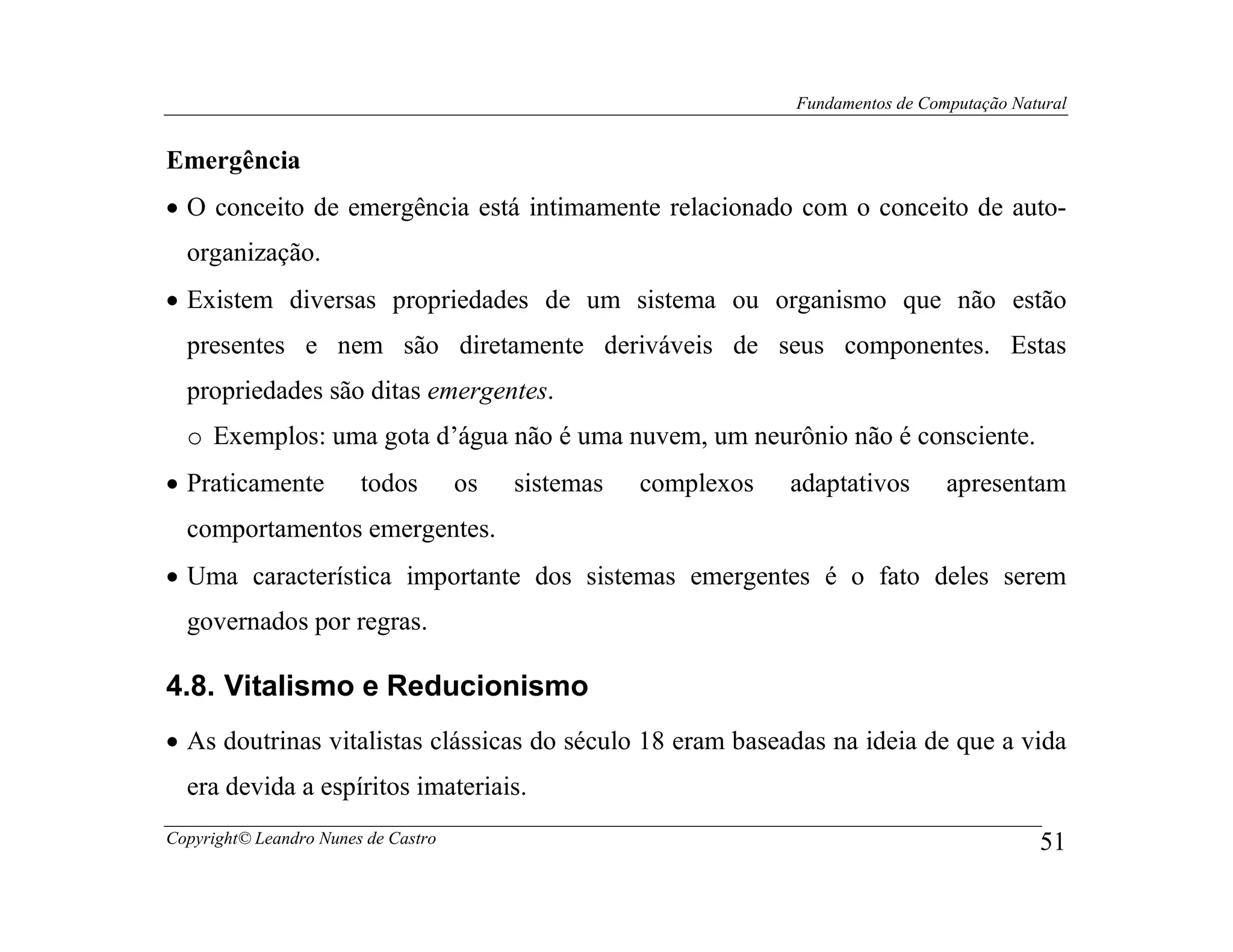 Fundamentos de Computação Natural


Emergência
• O conceito de emergência está intimamente relacionado com o conceito de auto-
  organização.
• Existem diversas propriedades de um sistema ou organismo que não estão
  presentes e nem são diretamente deriváveis de seus componentes. Estas
  propriedades são ditas emergentes.
  o Exemplos: uma gota d’água não é uma nuvem, um neurônio não é consciente.
• Praticamente          todos        os   sistemas   complexos   adaptativos       apresentam
  comportamentos emergentes.
• Uma característica importante dos sistemas emergentes é o fato deles serem
  governados por regras.

4.8. Vitalismo e Reducionismo
• As doutrinas vitalistas clássicas do século 18 eram baseadas na ideia de que a vida
  era devida a espíritos imateriais.
Copyright© Leandro Nunes de Castro                                                            51
 