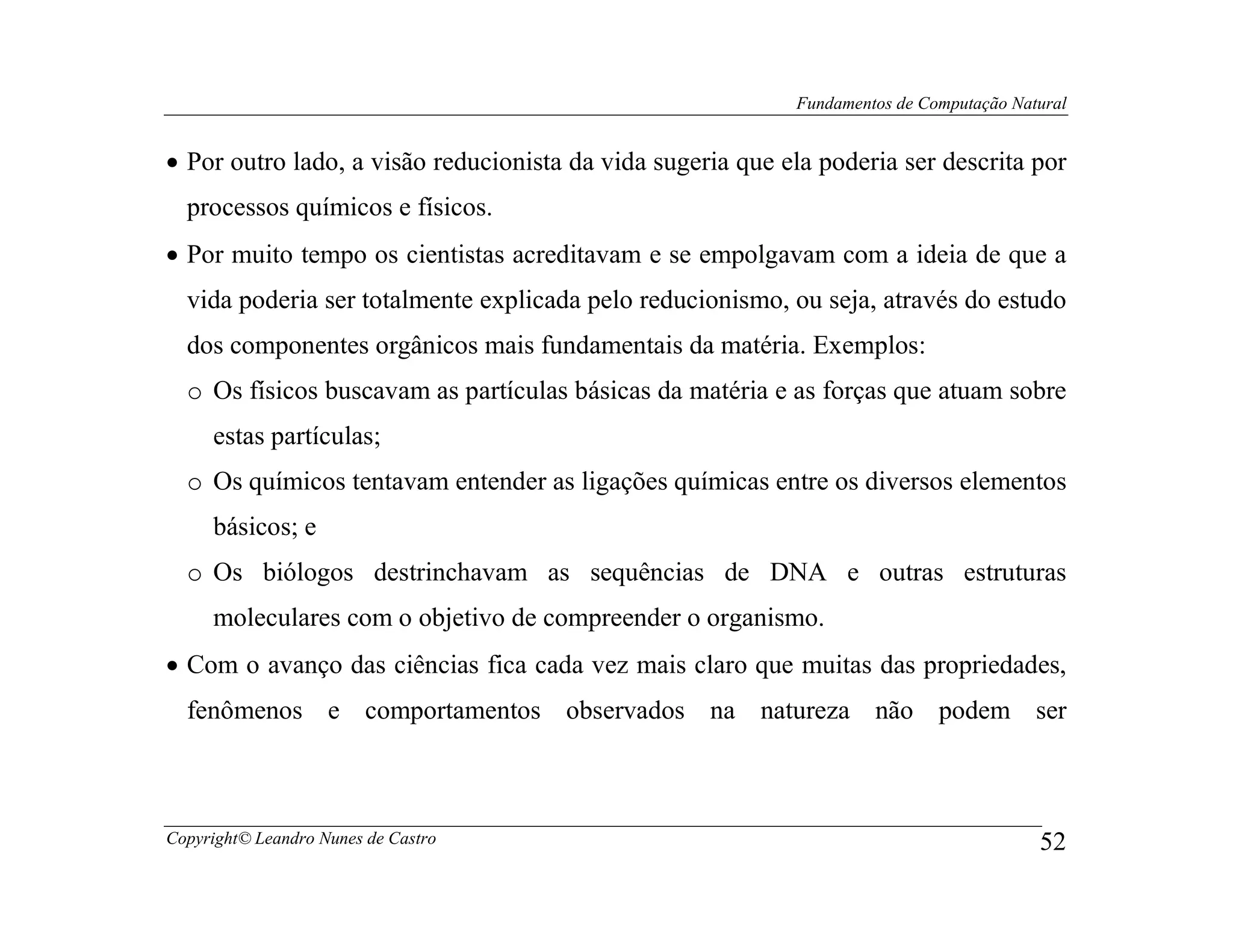 Fundamentos de Computação Natural


• Por outro lado, a visão reducionista da vida sugeria que ela poderia ser descrita por
  processos químicos e físicos.
• Por muito tempo os cientistas acreditavam e se empolgavam com a ideia de que a
  vida poderia ser totalmente explicada pelo reducionismo, ou seja, através do estudo
  dos componentes orgânicos mais fundamentais da matéria. Exemplos:
  o Os físicos buscavam as partículas básicas da matéria e as forças que atuam sobre
     estas partículas;
  o Os químicos tentavam entender as ligações químicas entre os diversos elementos
     básicos; e
  o Os biólogos destrinchavam as sequências de DNA e outras estruturas
     moleculares com o objetivo de compreender o organismo.
• Com o avanço das ciências fica cada vez mais claro que muitas das propriedades,
  fenômenos e comportamentos observados na natureza não podem ser



Copyright© Leandro Nunes de Castro                                                       52
 