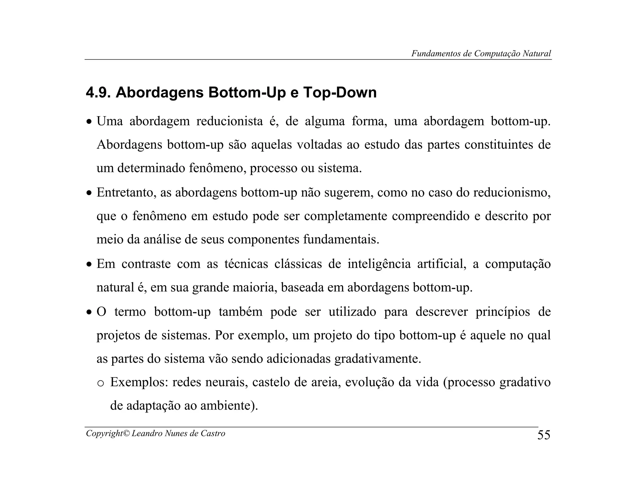 Fundamentos de Computação Natural



4.9. Abordagens Bottom-Up e Top-Down
• Uma abordagem reducionista é, de alguma forma, uma abordagem bottom-up.
  Abordagens bottom-up são aquelas voltadas ao estudo das partes constituintes de
  um determinado fenômeno, processo ou sistema.
• Entretanto, as abordagens bottom-up não sugerem, como no caso do reducionismo,
  que o fenômeno em estudo pode ser completamente compreendido e descrito por
  meio da análise de seus componentes fundamentais.
• Em contraste com as técnicas clássicas de inteligência artificial, a computação
  natural é, em sua grande maioria, baseada em abordagens bottom-up.
• O termo bottom-up também pode ser utilizado para descrever princípios de
  projetos de sistemas. Por exemplo, um projeto do tipo bottom-up é aquele no qual
  as partes do sistema vão sendo adicionadas gradativamente.
  o Exemplos: redes neurais, castelo de areia, evolução da vida (processo gradativo
     de adaptação ao ambiente).
Copyright© Leandro Nunes de Castro                                                     55
 