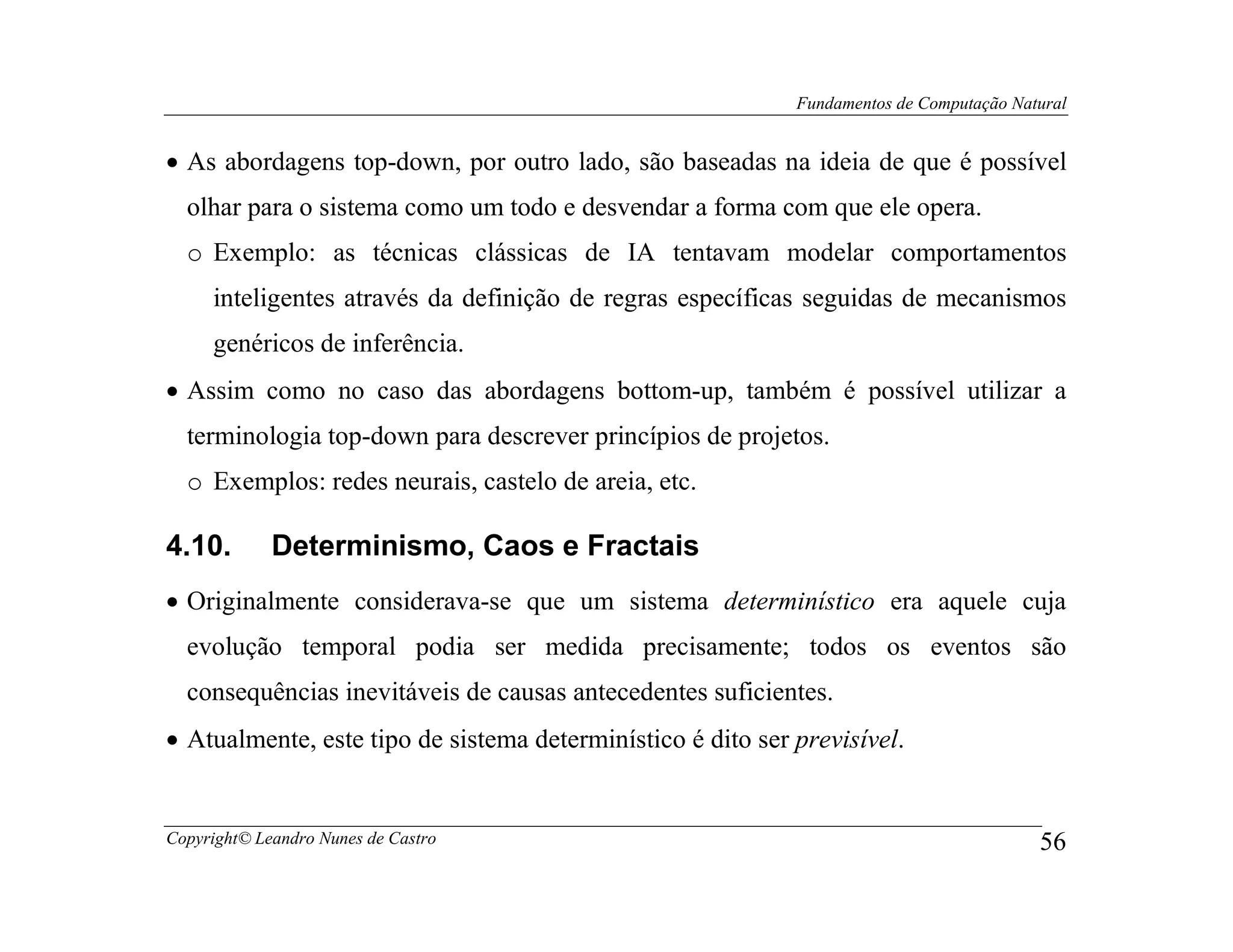 Fundamentos de Computação Natural


• As abordagens top-down, por outro lado, são baseadas na ideia de que é possível
  olhar para o sistema como um todo e desvendar a forma com que ele opera.
  o Exemplo: as técnicas clássicas de IA tentavam modelar comportamentos
     inteligentes através da definição de regras específicas seguidas de mecanismos
     genéricos de inferência.
• Assim como no caso das abordagens bottom-up, também é possível utilizar a
  terminologia top-down para descrever princípios de projetos.
  o Exemplos: redes neurais, castelo de areia, etc.

4.10.        Determinismo, Caos e Fractais
• Originalmente considerava-se que um sistema determinístico era aquele cuja
  evolução temporal podia ser medida precisamente; todos os eventos são
  consequências inevitáveis de causas antecedentes suficientes.
• Atualmente, este tipo de sistema determinístico é dito ser previsível.


Copyright© Leandro Nunes de Castro                                                        56
 
