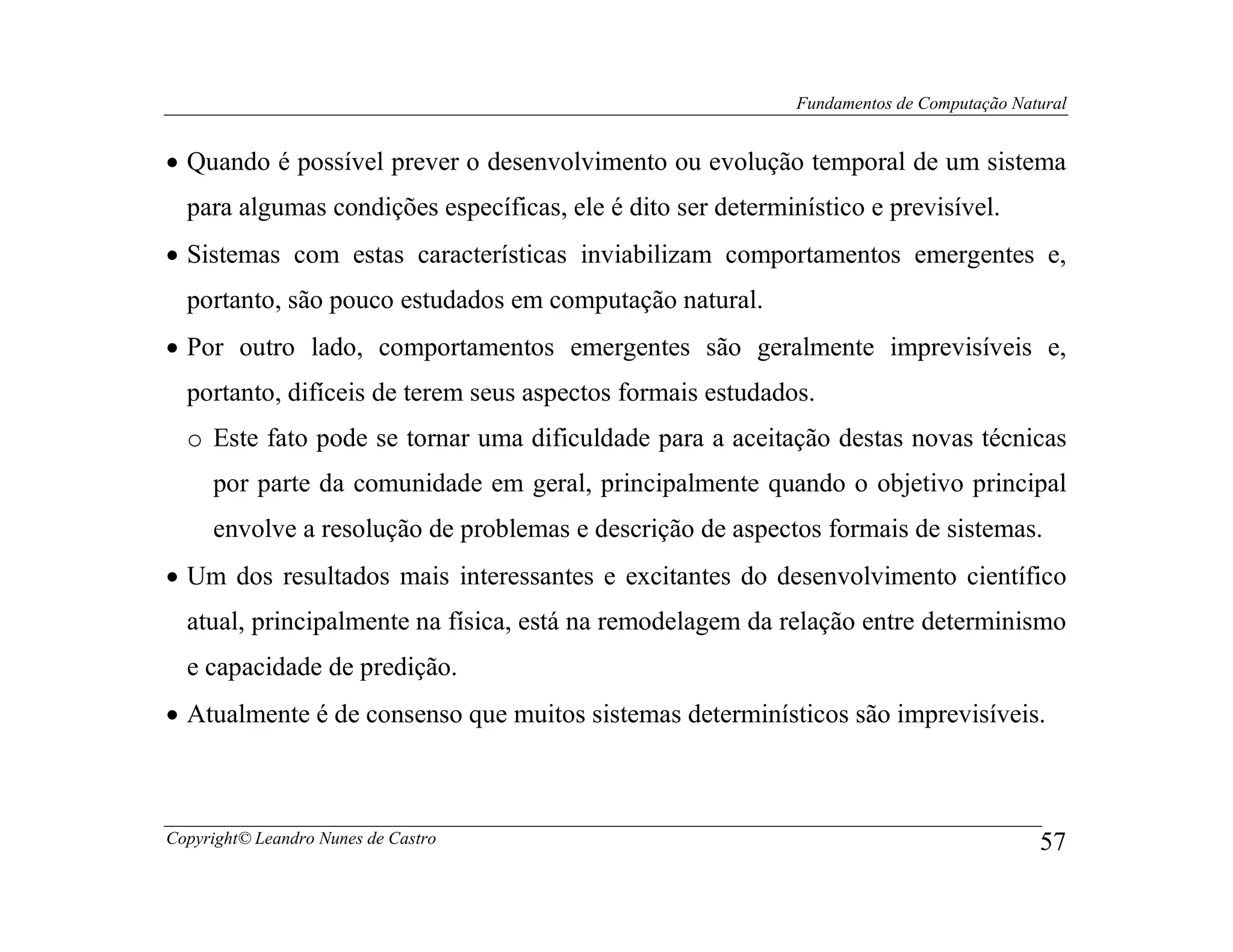 Fundamentos de Computação Natural


• Quando é possível prever o desenvolvimento ou evolução temporal de um sistema
  para algumas condições específicas, ele é dito ser determinístico e previsível.
• Sistemas com estas características inviabilizam comportamentos emergentes e,
  portanto, são pouco estudados em computação natural.
• Por outro lado, comportamentos emergentes são geralmente imprevisíveis e,
  portanto, difíceis de terem seus aspectos formais estudados.
  o Este fato pode se tornar uma dificuldade para a aceitação destas novas técnicas
     por parte da comunidade em geral, principalmente quando o objetivo principal
     envolve a resolução de problemas e descrição de aspectos formais de sistemas.
• Um dos resultados mais interessantes e excitantes do desenvolvimento científico
  atual, principalmente na física, está na remodelagem da relação entre determinismo
  e capacidade de predição.
• Atualmente é de consenso que muitos sistemas determinísticos são imprevisíveis.



Copyright© Leandro Nunes de Castro                                                        57
 