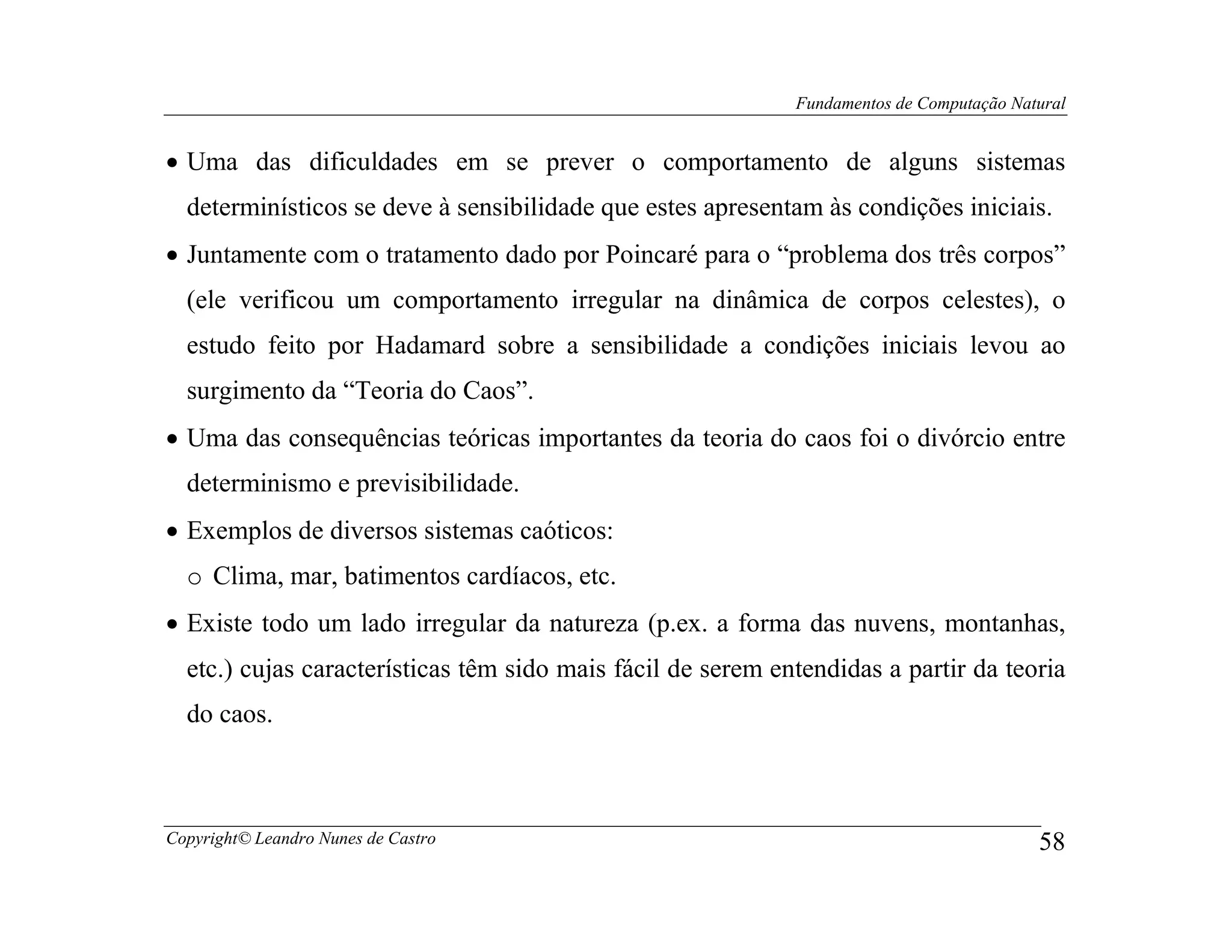 Fundamentos de Computação Natural


• Uma das dificuldades em se prever o comportamento de alguns sistemas
  determinísticos se deve à sensibilidade que estes apresentam às condições iniciais.
• Juntamente com o tratamento dado por Poincaré para o “problema dos três corpos”
  (ele verificou um comportamento irregular na dinâmica de corpos celestes), o
  estudo feito por Hadamard sobre a sensibilidade a condições iniciais levou ao
  surgimento da “Teoria do Caos”.
• Uma das consequências teóricas importantes da teoria do caos foi o divórcio entre
  determinismo e previsibilidade.
• Exemplos de diversos sistemas caóticos:
  o Clima, mar, batimentos cardíacos, etc.
• Existe todo um lado irregular da natureza (p.ex. a forma das nuvens, montanhas,
  etc.) cujas características têm sido mais fácil de serem entendidas a partir da teoria
  do caos.



Copyright© Leandro Nunes de Castro                                                        58
 