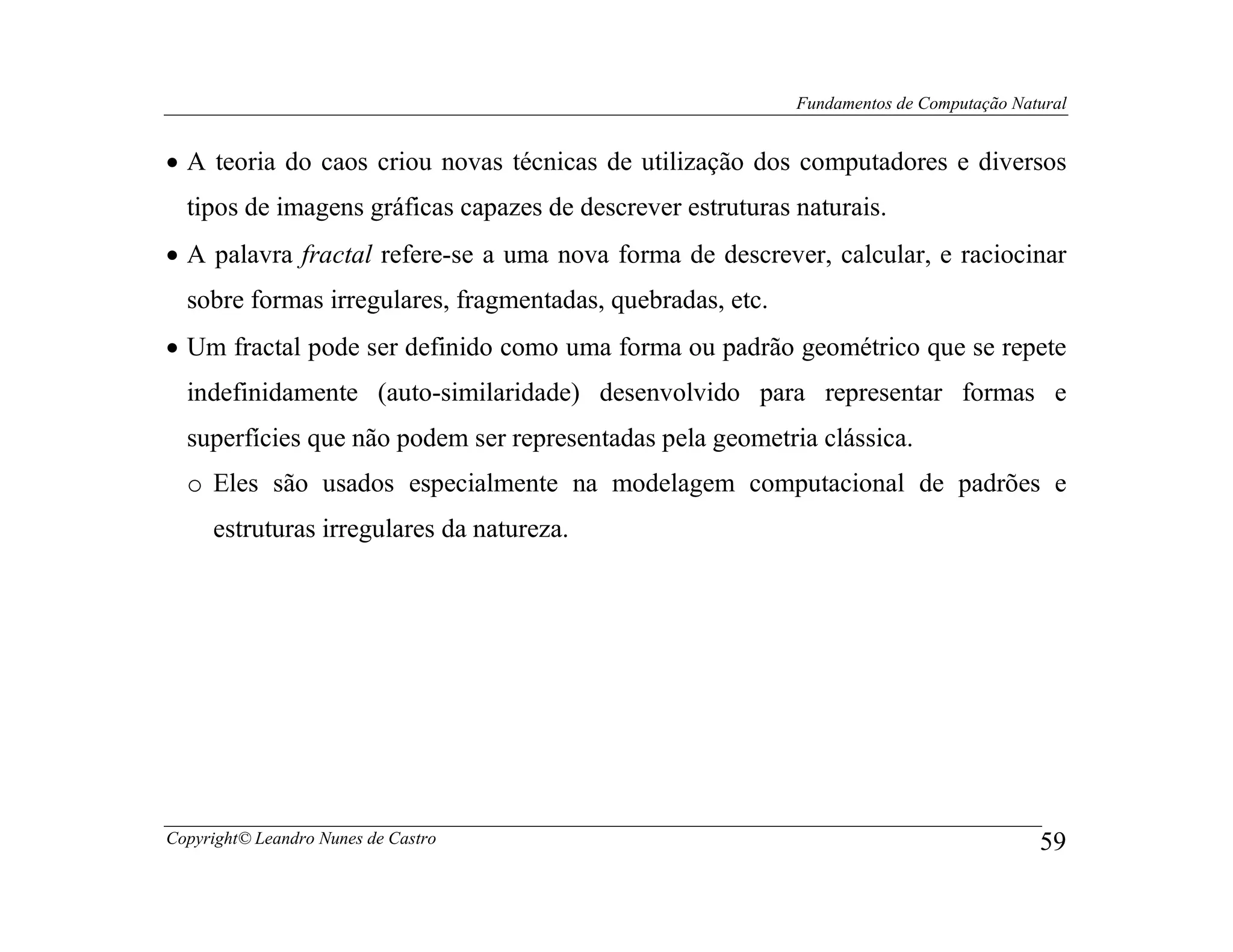 Fundamentos de Computação Natural


• A teoria do caos criou novas técnicas de utilização dos computadores e diversos
  tipos de imagens gráficas capazes de descrever estruturas naturais.
• A palavra fractal refere-se a uma nova forma de descrever, calcular, e raciocinar
  sobre formas irregulares, fragmentadas, quebradas, etc.
• Um fractal pode ser definido como uma forma ou padrão geométrico que se repete
  indefinidamente (auto-similaridade) desenvolvido para representar formas e
  superfícies que não podem ser representadas pela geometria clássica.
  o Eles são usados especialmente na modelagem computacional de padrões e
     estruturas irregulares da natureza.




Copyright© Leandro Nunes de Castro                                                       59
 