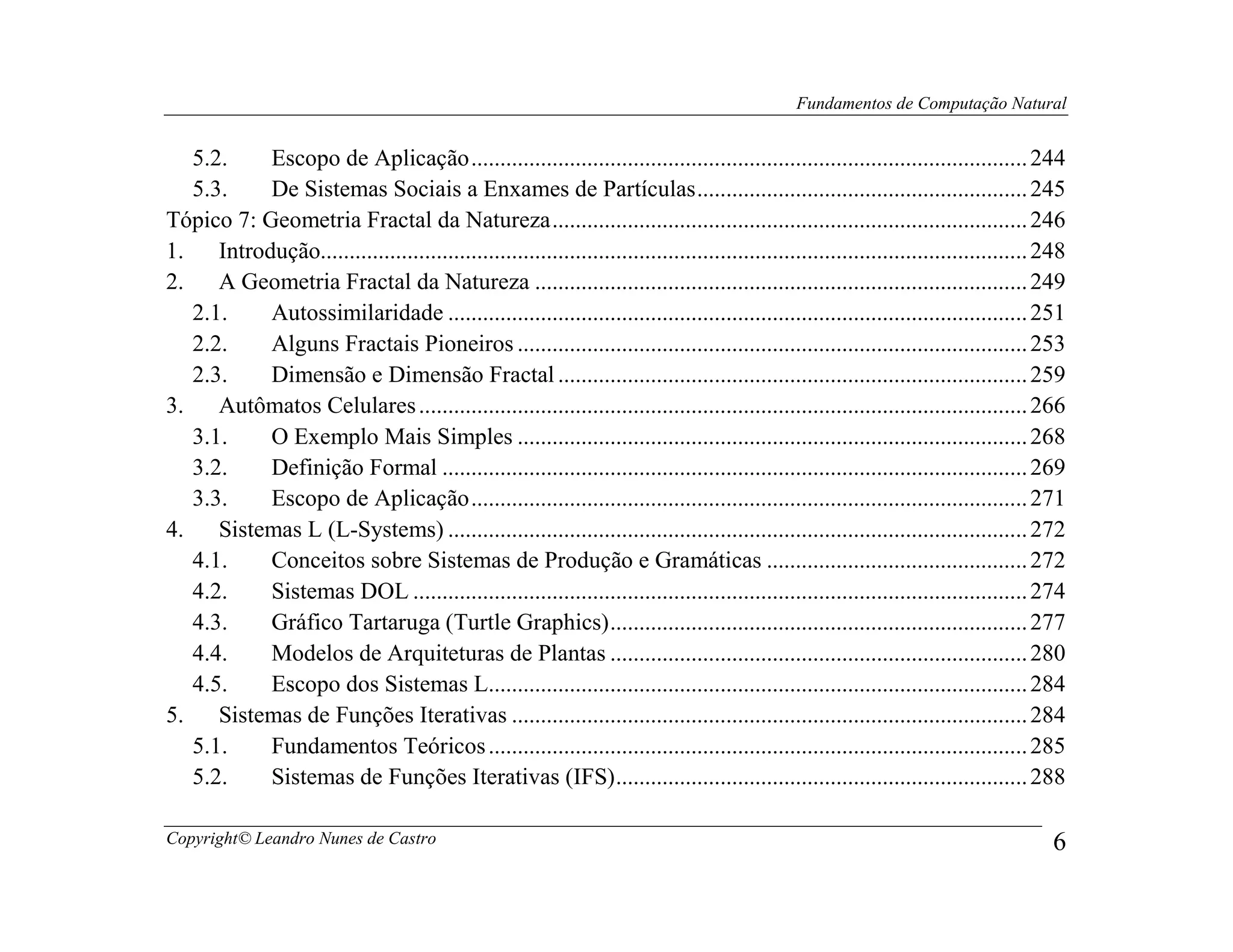 Fundamentos de Computação Natural


   5.2.     Escopo de Aplicação ................................................................................................ 244
   5.3.     De Sistemas Sociais a Enxames de Partículas ......................................................... 245
Tópico 7: Geometria Fractal da Natureza .................................................................................. 246
1.    Introdução.......................................................................................................................... 248
2.    A Geometria Fractal da Natureza ..................................................................................... 249
   2.1.     Autossimilaridade .................................................................................................... 251
   2.2.     Alguns Fractais Pioneiros ........................................................................................ 253
   2.3.     Dimensão e Dimensão Fractal ................................................................................. 259
3.    Autômatos Celulares ......................................................................................................... 266
   3.1.     O Exemplo Mais Simples ........................................................................................ 268
   3.2.     Definição Formal ..................................................................................................... 269
   3.3.     Escopo de Aplicação ................................................................................................ 271
4.    Sistemas L (L-Systems) .................................................................................................... 272
   4.1.     Conceitos sobre Sistemas de Produção e Gramáticas ............................................. 272
   4.2.     Sistemas DOL .......................................................................................................... 274
   4.3.     Gráfico Tartaruga (Turtle Graphics) ........................................................................ 277
   4.4.     Modelos de Arquiteturas de Plantas ........................................................................ 280
   4.5.     Escopo dos Sistemas L............................................................................................. 284
5.    Sistemas de Funções Iterativas ......................................................................................... 284
   5.1.     Fundamentos Teóricos ............................................................................................. 285
   5.2.     Sistemas de Funções Iterativas (IFS) ....................................................................... 288

Copyright© Leandro Nunes de Castro                                                                                                          6
 