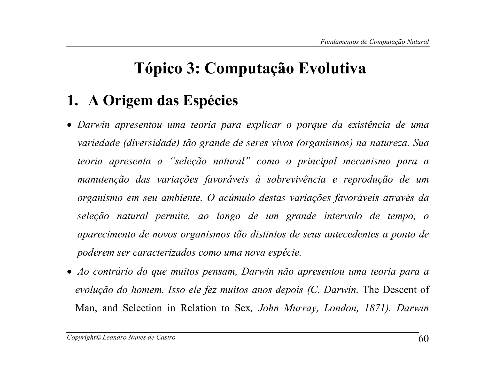 Fundamentos de Computação Natural



                    Tópico 3: Computação Evolutiva
1. A Origem das Espécies
• Darwin apresentou uma teoria para explicar o porque da existência de uma
   variedade (diversidade) tão grande de seres vivos (organismos) na natureza. Sua
   teoria apresenta a “seleção natural” como o principal mecanismo para a
   manutenção das variações favoráveis à sobrevivência e reprodução de um
   organismo em seu ambiente. O acúmulo destas variações favoráveis através da
   seleção natural permite, ao longo de um grande intervalo de tempo, o
   aparecimento de novos organismos tão distintos de seus antecedentes a ponto de
   poderem ser caracterizados como uma nova espécie.
• Ao contrário do que muitos pensam, Darwin não apresentou uma teoria para a
  evolução do homem. Isso ele fez muitos anos depois (C. Darwin, The Descent of
  Man, and Selection in Relation to Sex, John Murray, London, 1871). Darwin

Copyright© Leandro Nunes de Castro                                                    60
 