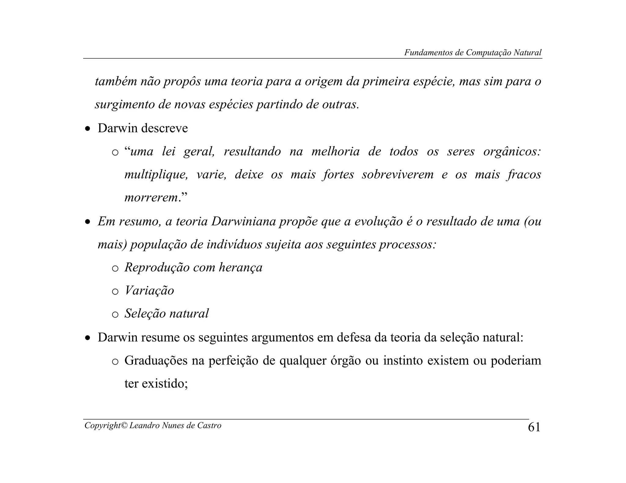 Fundamentos de Computação Natural


  também não propôs uma teoria para a origem da primeira espécie, mas sim para o
  surgimento de novas espécies partindo de outras.
• Darwin descreve
      o “uma lei geral, resultando na melhoria de todos os seres orgânicos:
         multiplique, varie, deixe os mais fortes sobreviverem e os mais fracos
         morrerem.”
• Em resumo, a teoria Darwiniana propõe que a evolução é o resultado de uma (ou
   mais) população de indivíduos sujeita aos seguintes processos:
      o Reprodução com herança
      o Variação
      o Seleção natural
• Darwin resume os seguintes argumentos em defesa da teoria da seleção natural:
      o Graduações na perfeição de qualquer órgão ou instinto existem ou poderiam
         ter existido;


Copyright© Leandro Nunes de Castro                                                      61
 