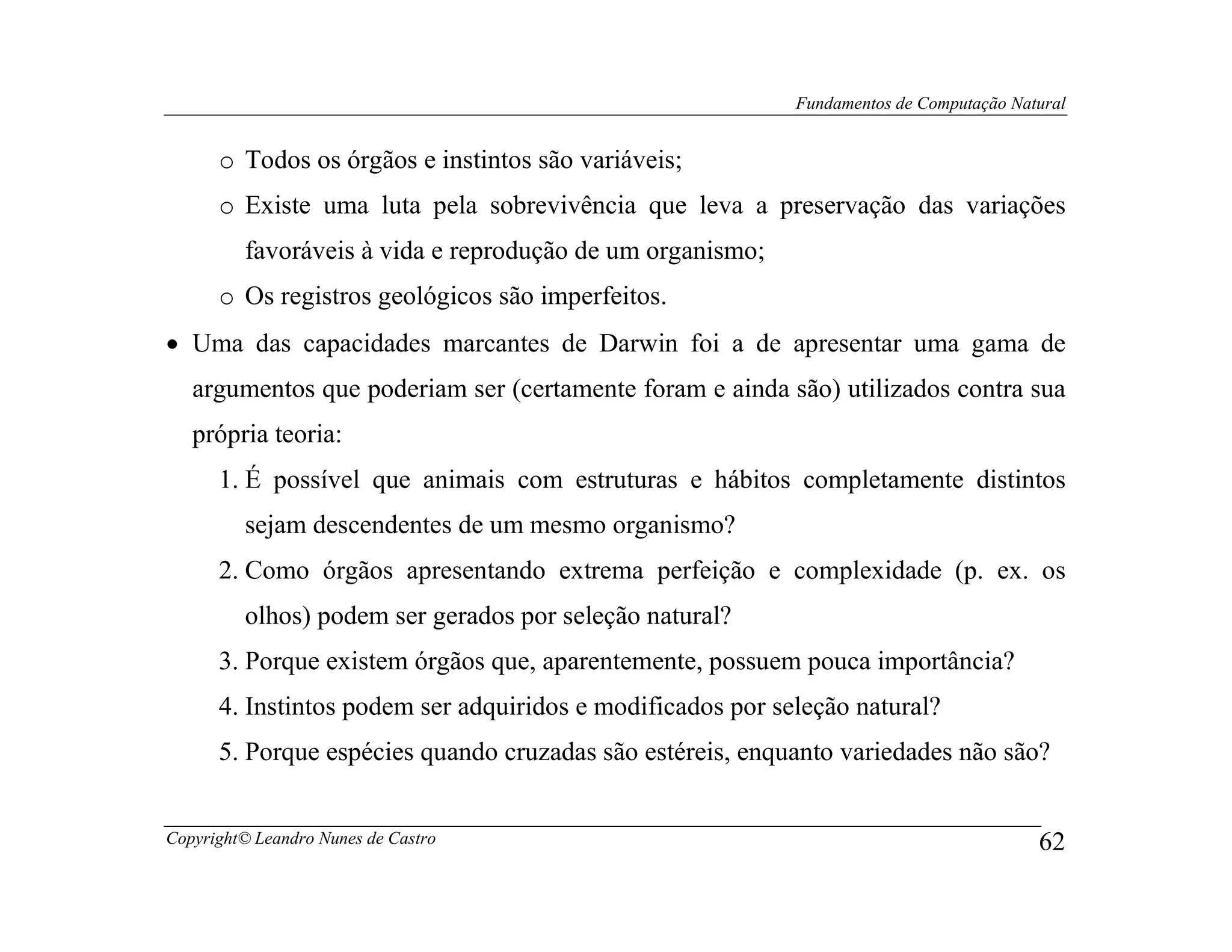 Fundamentos de Computação Natural


      o Todos os órgãos e instintos são variáveis;
      o Existe uma luta pela sobrevivência que leva a preservação das variações
         favoráveis à vida e reprodução de um organismo;
      o Os registros geológicos são imperfeitos.
• Uma das capacidades marcantes de Darwin foi a de apresentar uma gama de
   argumentos que poderiam ser (certamente foram e ainda são) utilizados contra sua
   própria teoria:
      1. É possível que animais com estruturas e hábitos completamente distintos
         sejam descendentes de um mesmo organismo?
      2. Como órgãos apresentando extrema perfeição e complexidade (p. ex. os
         olhos) podem ser gerados por seleção natural?
      3. Porque existem órgãos que, aparentemente, possuem pouca importância?
      4. Instintos podem ser adquiridos e modificados por seleção natural?
      5. Porque espécies quando cruzadas são estéreis, enquanto variedades não são?


Copyright© Leandro Nunes de Castro                                                       62
 