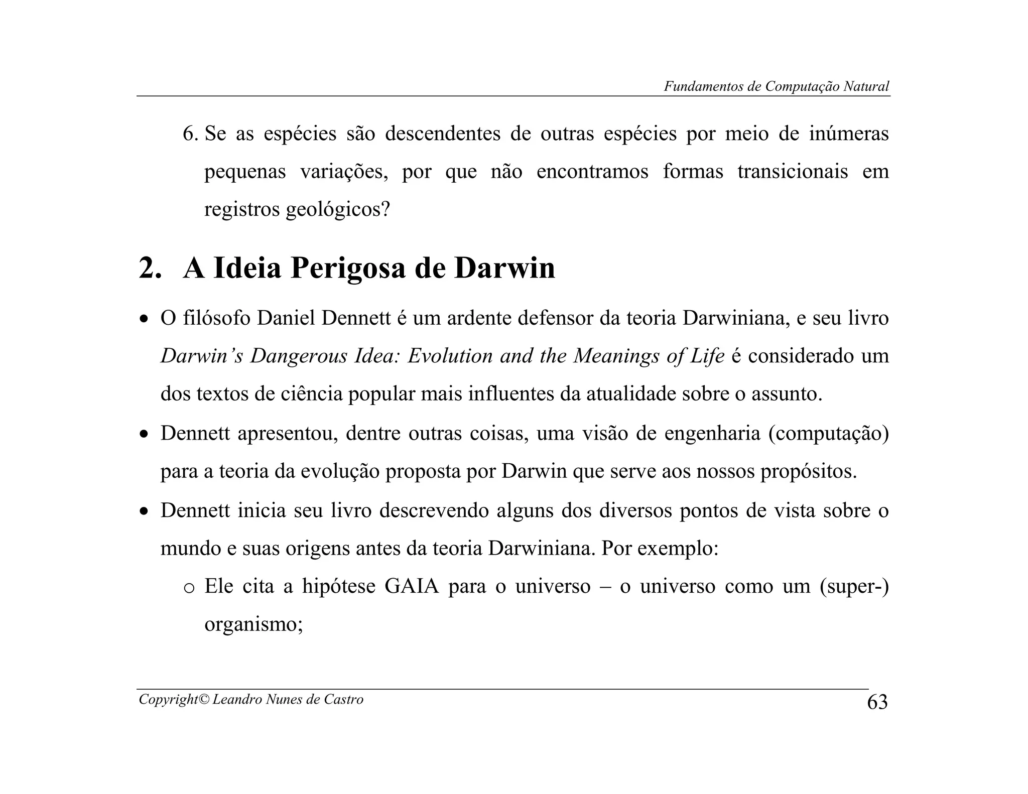 Fundamentos de Computação Natural


      6. Se as espécies são descendentes de outras espécies por meio de inúmeras
         pequenas variações, por que não encontramos formas transicionais em
         registros geológicos?

2. A Ideia Perigosa de Darwin
• O filósofo Daniel Dennett é um ardente defensor da teoria Darwiniana, e seu livro
   Darwin’s Dangerous Idea: Evolution and the Meanings of Life é considerado um
   dos textos de ciência popular mais influentes da atualidade sobre o assunto.
• Dennett apresentou, dentre outras coisas, uma visão de engenharia (computação)
   para a teoria da evolução proposta por Darwin que serve aos nossos propósitos.
• Dennett inicia seu livro descrevendo alguns dos diversos pontos de vista sobre o
   mundo e suas origens antes da teoria Darwiniana. Por exemplo:
      o Ele cita a hipótese GAIA para o universo – o universo como um (super-)
         organismo;


Copyright© Leandro Nunes de Castro                                                       63
 