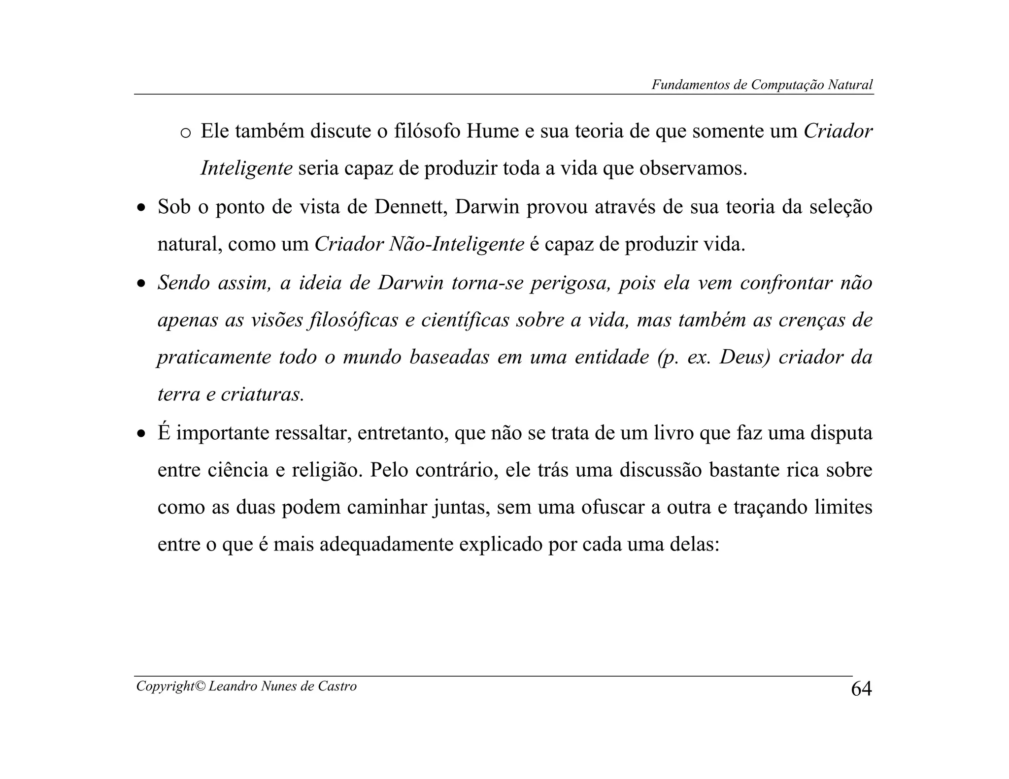 Fundamentos de Computação Natural


      o Ele também discute o filósofo Hume e sua teoria de que somente um Criador
         Inteligente seria capaz de produzir toda a vida que observamos.
• Sob o ponto de vista de Dennett, Darwin provou através de sua teoria da seleção
   natural, como um Criador Não-Inteligente é capaz de produzir vida.
• Sendo assim, a ideia de Darwin torna-se perigosa, pois ela vem confrontar não
   apenas as visões filosóficas e científicas sobre a vida, mas também as crenças de
   praticamente todo o mundo baseadas em uma entidade (p. ex. Deus) criador da
   terra e criaturas.
• É importante ressaltar, entretanto, que não se trata de um livro que faz uma disputa
   entre ciência e religião. Pelo contrário, ele trás uma discussão bastante rica sobre
   como as duas podem caminhar juntas, sem uma ofuscar a outra e traçando limites
   entre o que é mais adequadamente explicado por cada uma delas:




Copyright© Leandro Nunes de Castro                                                        64
 