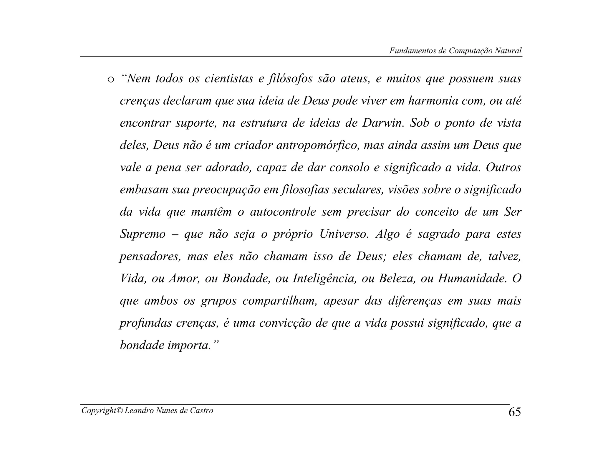 Fundamentos de Computação Natural


      o “Nem todos os cientistas e filósofos são ateus, e muitos que possuem suas
         crenças declaram que sua ideia de Deus pode viver em harmonia com, ou até
         encontrar suporte, na estrutura de ideias de Darwin. Sob o ponto de vista
         deles, Deus não é um criador antropomórfico, mas ainda assim um Deus que
         vale a pena ser adorado, capaz de dar consolo e significado a vida. Outros
         embasam sua preocupação em filosofias seculares, visões sobre o significado
         da vida que mantêm o autocontrole sem precisar do conceito de um Ser
         Supremo – que não seja o próprio Universo. Algo é sagrado para estes
         pensadores, mas eles não chamam isso de Deus; eles chamam de, talvez,
         Vida, ou Amor, ou Bondade, ou Inteligência, ou Beleza, ou Humanidade. O
         que ambos os grupos compartilham, apesar das diferenças em suas mais
         profundas crenças, é uma convicção de que a vida possui significado, que a
         bondade importa.”



Copyright© Leandro Nunes de Castro                                                      65
 
