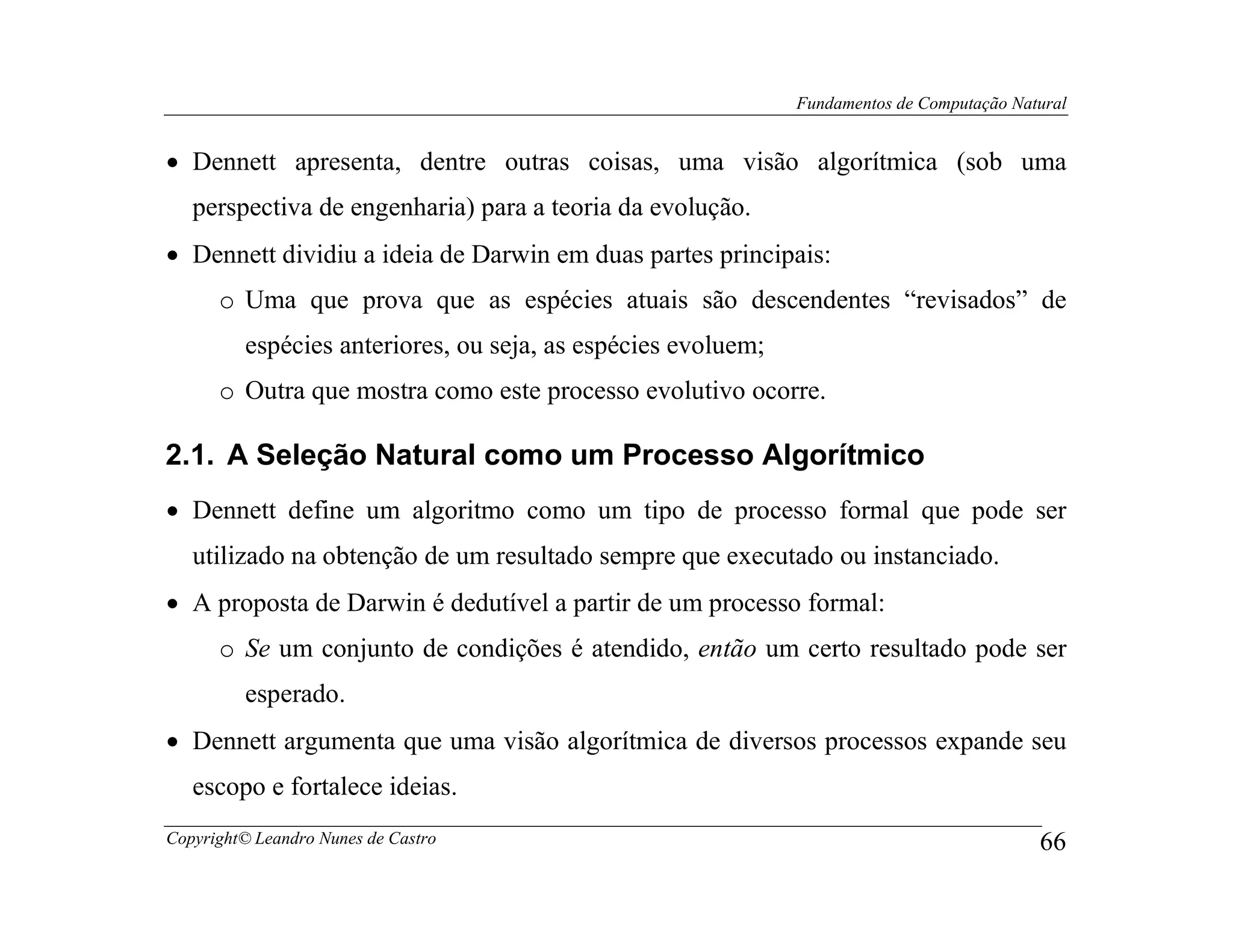 Fundamentos de Computação Natural


• Dennett apresenta, dentre outras coisas, uma visão algorítmica (sob uma
   perspectiva de engenharia) para a teoria da evolução.
• Dennett dividiu a ideia de Darwin em duas partes principais:
      o Uma que prova que as espécies atuais são descendentes “revisados” de
         espécies anteriores, ou seja, as espécies evoluem;
      o Outra que mostra como este processo evolutivo ocorre.

2.1. A Seleção Natural como um Processo Algorítmico
• Dennett define um algoritmo como um tipo de processo formal que pode ser
   utilizado na obtenção de um resultado sempre que executado ou instanciado.
• A proposta de Darwin é dedutível a partir de um processo formal:
      o Se um conjunto de condições é atendido, então um certo resultado pode ser
         esperado.
• Dennett argumenta que uma visão algorítmica de diversos processos expande seu
   escopo e fortalece ideias.
Copyright© Leandro Nunes de Castro                                                         66
 