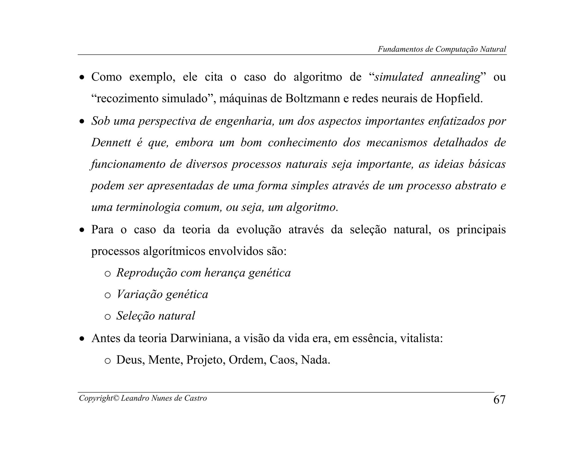 Fundamentos de Computação Natural


• Como exemplo, ele cita o caso do algoritmo de “simulated annealing” ou
   “recozimento simulado”, máquinas de Boltzmann e redes neurais de Hopfield.
• Sob uma perspectiva de engenharia, um dos aspectos importantes enfatizados por
   Dennett é que, embora um bom conhecimento dos mecanismos detalhados de
   funcionamento de diversos processos naturais seja importante, as ideias básicas
   podem ser apresentadas de uma forma simples através de um processo abstrato e
   uma terminologia comum, ou seja, um algoritmo.
• Para o caso da teoria da evolução através da seleção natural, os principais
   processos algorítmicos envolvidos são:
      o Reprodução com herança genética
      o Variação genética
      o Seleção natural
• Antes da teoria Darwiniana, a visão da vida era, em essência, vitalista:
      o Deus, Mente, Projeto, Ordem, Caos, Nada.

Copyright© Leandro Nunes de Castro                                                       67
 