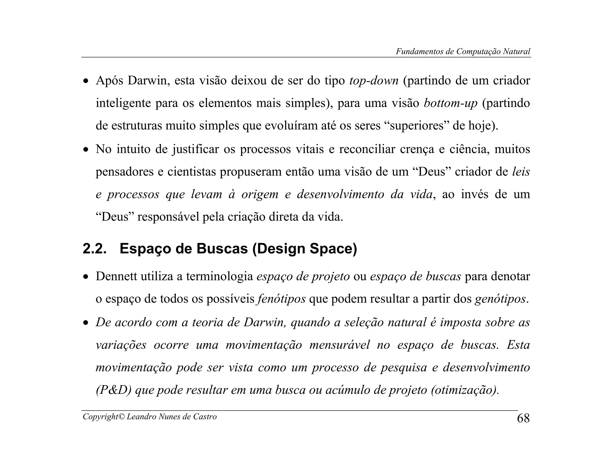 Fundamentos de Computação Natural


• Após Darwin, esta visão deixou de ser do tipo top-down (partindo de um criador
   inteligente para os elementos mais simples), para uma visão bottom-up (partindo
   de estruturas muito simples que evoluíram até os seres “superiores” de hoje).
• No intuito de justificar os processos vitais e reconciliar crença e ciência, muitos
   pensadores e cientistas propuseram então uma visão de um “Deus” criador de leis
   e processos que levam à origem e desenvolvimento da vida, ao invés de um
   “Deus” responsável pela criação direta da vida.

2.2. Espaço de Buscas (Design Space)
• Dennett utiliza a terminologia espaço de projeto ou espaço de buscas para denotar
   o espaço de todos os possíveis fenótipos que podem resultar a partir dos genótipos.
• De acordo com a teoria de Darwin, quando a seleção natural é imposta sobre as
   variações ocorre uma movimentação mensurável no espaço de buscas. Esta
   movimentação pode ser vista como um processo de pesquisa e desenvolvimento
   (P&D) que pode resultar em uma busca ou acúmulo de projeto (otimização).
Copyright© Leandro Nunes de Castro                                                       68
 