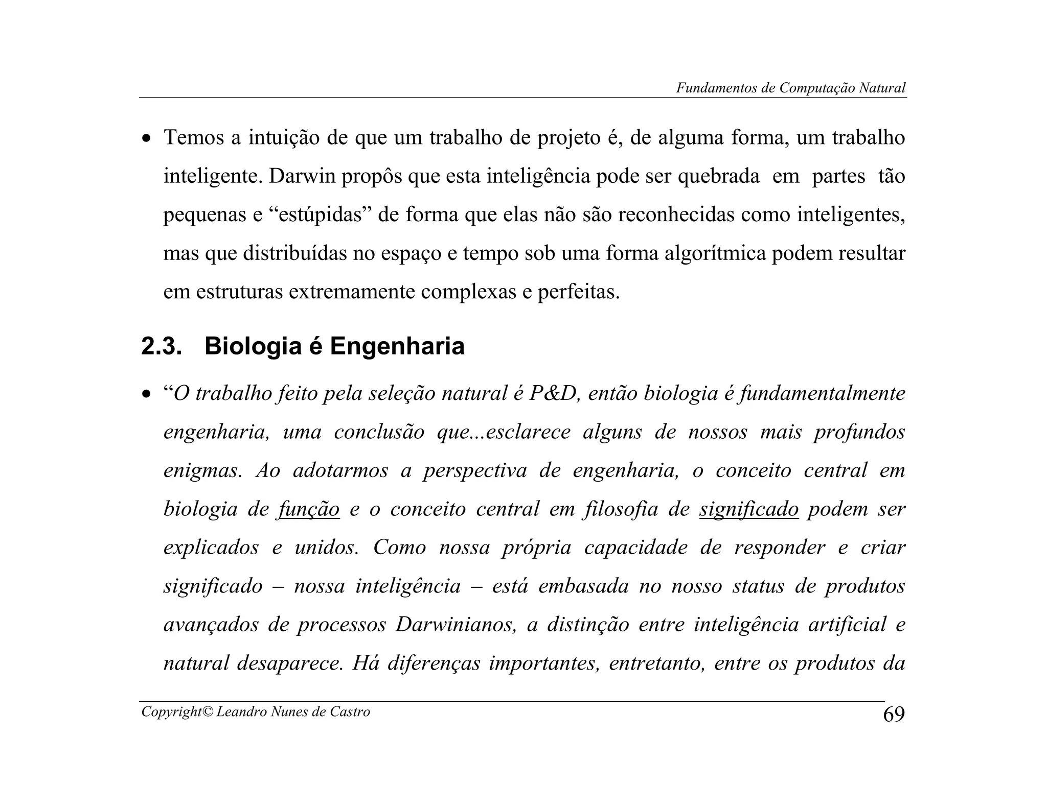 Fundamentos de Computação Natural


• Temos a intuição de que um trabalho de projeto é, de alguma forma, um trabalho
   inteligente. Darwin propôs que esta inteligência pode ser quebrada em partes tão
   pequenas e “estúpidas” de forma que elas não são reconhecidas como inteligentes,
   mas que distribuídas no espaço e tempo sob uma forma algorítmica podem resultar
   em estruturas extremamente complexas e perfeitas.

2.3. Biologia é Engenharia
• “O trabalho feito pela seleção natural é P&D, então biologia é fundamentalmente
   engenharia, uma conclusão que...esclarece alguns de nossos mais profundos
   enigmas. Ao adotarmos a perspectiva de engenharia, o conceito central em
   biologia de função e o conceito central em filosofia de significado podem ser
   explicados e unidos. Como nossa própria capacidade de responder e criar
   significado – nossa inteligência – está embasada no nosso status de produtos
   avançados de processos Darwinianos, a distinção entre inteligência artificial e
   natural desaparece. Há diferenças importantes, entretanto, entre os produtos da

Copyright© Leandro Nunes de Castro                                                     69
 