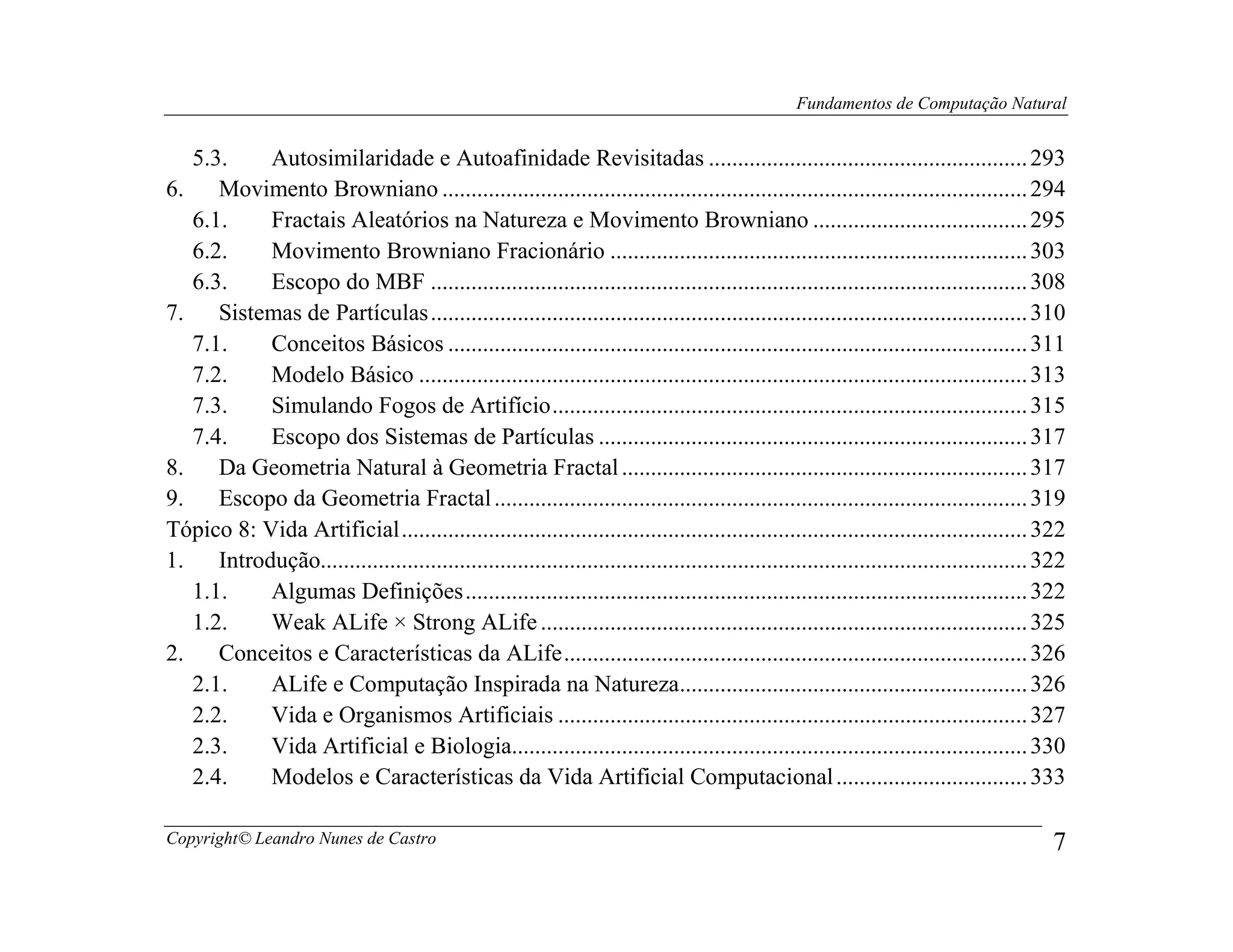 Fundamentos de Computação Natural


   5.3.     Autosimilaridade e Autoafinidade Revisitadas ....................................................... 293
6.    Movimento Browniano ..................................................................................................... 294
   6.1.     Fractais Aleatórios na Natureza e Movimento Browniano ..................................... 295
   6.2.     Movimento Browniano Fracionário ........................................................................ 303
   6.3.     Escopo do MBF ....................................................................................................... 308
7.    Sistemas de Partículas ....................................................................................................... 310
   7.1.     Conceitos Básicos .................................................................................................... 311
   7.2.     Modelo Básico ......................................................................................................... 313
   7.3.     Simulando Fogos de Artifício .................................................................................. 315
   7.4.     Escopo dos Sistemas de Partículas .......................................................................... 317
8.    Da Geometria Natural à Geometria Fractal ...................................................................... 317
9.    Escopo da Geometria Fractal ............................................................................................ 319
Tópico 8: Vida Artificial ............................................................................................................ 322
1.    Introdução.......................................................................................................................... 322
   1.1.     Algumas Definições ................................................................................................. 322
   1.2.     Weak ALife × Strong ALife .................................................................................... 325
2.    Conceitos e Características da ALife ................................................................................ 326
   2.1.     ALife e Computação Inspirada na Natureza............................................................ 326
   2.2.     Vida e Organismos Artificiais ................................................................................. 327
   2.3.     Vida Artificial e Biologia......................................................................................... 330
   2.4.     Modelos e Características da Vida Artificial Computacional ................................. 333

Copyright© Leandro Nunes de Castro                                                                                                          7
 
