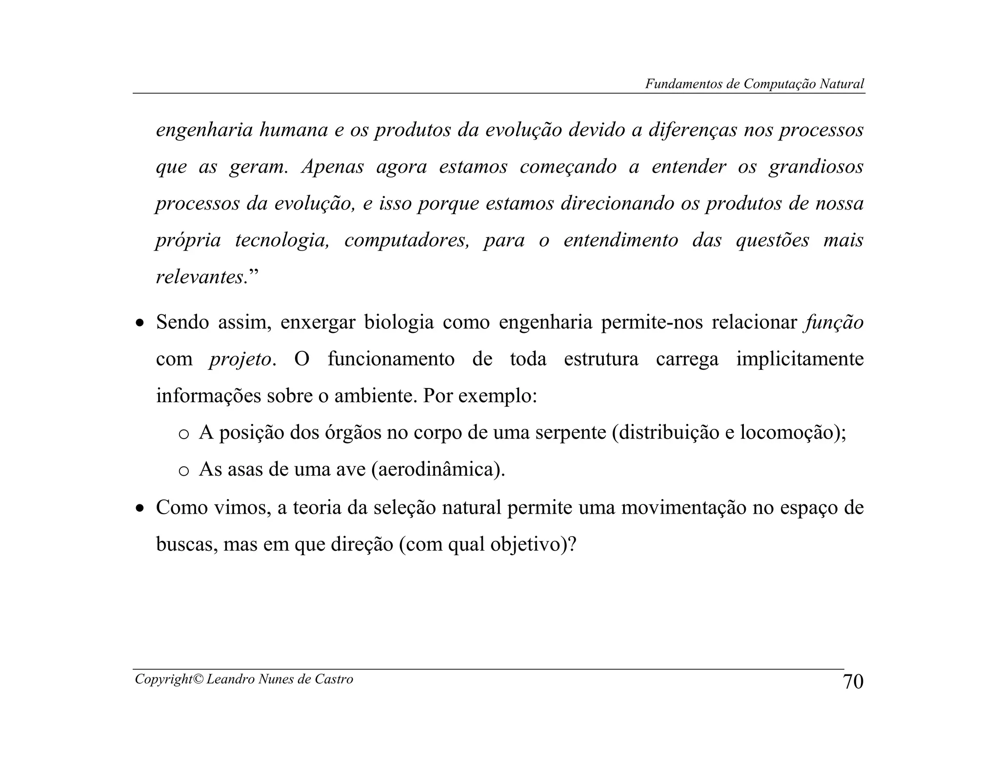 Fundamentos de Computação Natural


   engenharia humana e os produtos da evolução devido a diferenças nos processos
   que as geram. Apenas agora estamos começando a entender os grandiosos
   processos da evolução, e isso porque estamos direcionando os produtos de nossa
   própria tecnologia, computadores, para o entendimento das questões mais
   relevantes.”

• Sendo assim, enxergar biologia como engenharia permite-nos relacionar função
   com projeto. O funcionamento de toda estrutura carrega implicitamente
   informações sobre o ambiente. Por exemplo:
      o A posição dos órgãos no corpo de uma serpente (distribuição e locomoção);
      o As asas de uma ave (aerodinâmica).
• Como vimos, a teoria da seleção natural permite uma movimentação no espaço de
   buscas, mas em que direção (com qual objetivo)?




Copyright© Leandro Nunes de Castro                                                     70
 