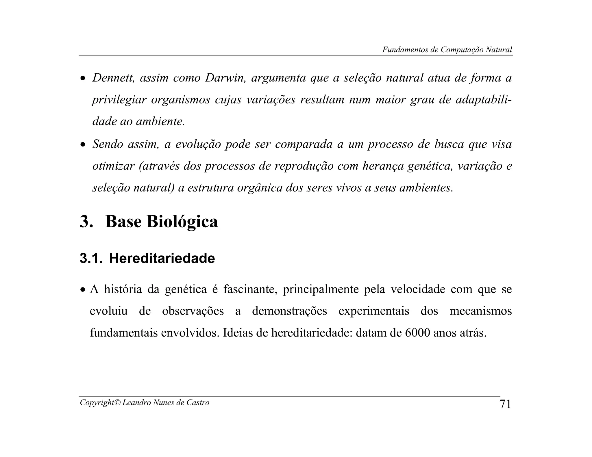 Fundamentos de Computação Natural


• Dennett, assim como Darwin, argumenta que a seleção natural atua de forma a
   privilegiar organismos cujas variações resultam num maior grau de adaptabili-
   dade ao ambiente.
• Sendo assim, a evolução pode ser comparada a um processo de busca que visa
   otimizar (através dos processos de reprodução com herança genética, variação e
   seleção natural) a estrutura orgânica dos seres vivos a seus ambientes.

3. Base Biológica
3.1. Hereditariedade

• A história da genética é fascinante, principalmente pela velocidade com que se
  evoluiu de observações a demonstrações experimentais dos mecanismos
  fundamentais envolvidos. Ideias de hereditariedade: datam de 6000 anos atrás.




Copyright© Leandro Nunes de Castro                                                      71
 