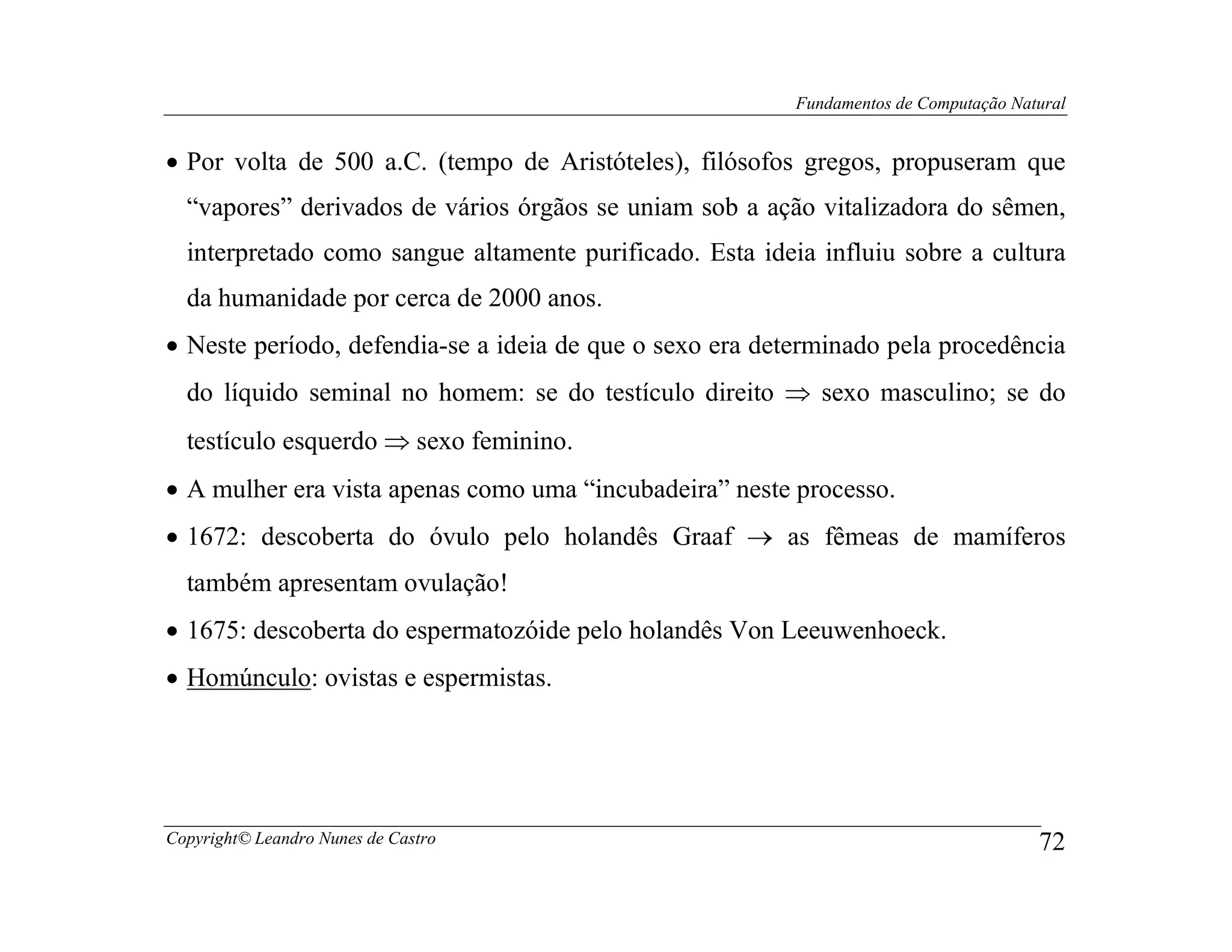 Fundamentos de Computação Natural


• Por volta de 500 a.C. (tempo de Aristóteles), filósofos gregos, propuseram que
  “vapores” derivados de vários órgãos se uniam sob a ação vitalizadora do sêmen,
  interpretado como sangue altamente purificado. Esta ideia influiu sobre a cultura
  da humanidade por cerca de 2000 anos.
• Neste período, defendia-se a ideia de que o sexo era determinado pela procedência
  do líquido seminal no homem: se do testículo direito ⇒ sexo masculino; se do
  testículo esquerdo ⇒ sexo feminino.
• A mulher era vista apenas como uma “incubadeira” neste processo.
• 1672: descoberta do óvulo pelo holandês Graaf → as fêmeas de mamíferos
  também apresentam ovulação!
• 1675: descoberta do espermatozóide pelo holandês Von Leeuwenhoeck.
• Homúnculo: ovistas e espermistas.




Copyright© Leandro Nunes de Castro                                                     72
 