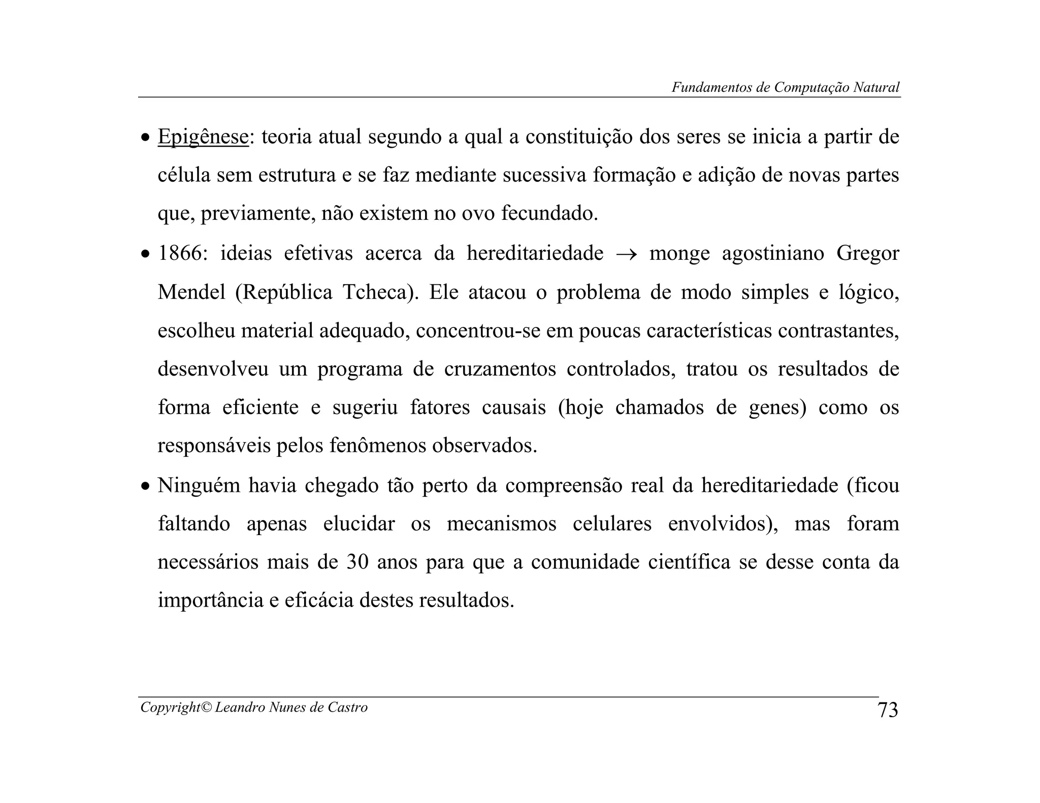 Fundamentos de Computação Natural


• Epigênese: teoria atual segundo a qual a constituição dos seres se inicia a partir de
  célula sem estrutura e se faz mediante sucessiva formação e adição de novas partes
  que, previamente, não existem no ovo fecundado.
• 1866: ideias efetivas acerca da hereditariedade → monge agostiniano Gregor
  Mendel (República Tcheca). Ele atacou o problema de modo simples e lógico,
  escolheu material adequado, concentrou-se em poucas características contrastantes,
  desenvolveu um programa de cruzamentos controlados, tratou os resultados de
  forma eficiente e sugeriu fatores causais (hoje chamados de genes) como os
  responsáveis pelos fenômenos observados.
• Ninguém havia chegado tão perto da compreensão real da hereditariedade (ficou
  faltando apenas elucidar os mecanismos celulares envolvidos), mas foram
  necessários mais de 30 anos para que a comunidade científica se desse conta da
  importância e eficácia destes resultados.



Copyright© Leandro Nunes de Castro                                                       73
 