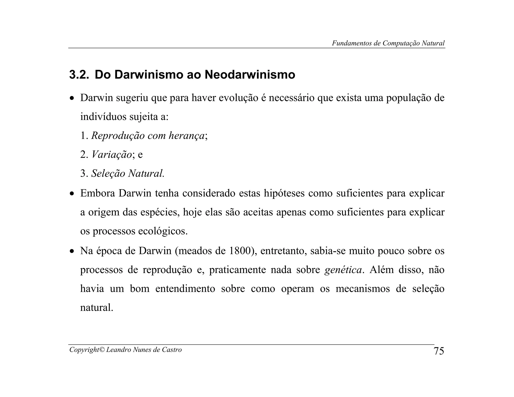 Fundamentos de Computação Natural



3.2. Do Darwinismo ao Neodarwinismo
• Darwin sugeriu que para haver evolução é necessário que exista uma população de
   indivíduos sujeita a:
   1. Reprodução com herança;
   2. Variação; e
   3. Seleção Natural.
• Embora Darwin tenha considerado estas hipóteses como suficientes para explicar
   a origem das espécies, hoje elas são aceitas apenas como suficientes para explicar
   os processos ecológicos.
• Na época de Darwin (meados de 1800), entretanto, sabia-se muito pouco sobre os
   processos de reprodução e, praticamente nada sobre genética. Além disso, não
   havia um bom entendimento sobre como operam os mecanismos de seleção
   natural.


Copyright© Leandro Nunes de Castro                                                      75
 